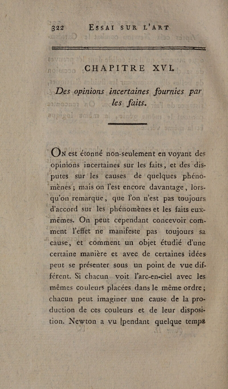 CHAPITRE XVL Des opinions incertaines fournies par les. faits. On est étonné non-seulement en voyant des opinions incertaines sur les faits, et des dis- putes sur les causes de quelques phéno- ‘mënes ; mais on l’est encore davantage, lors- qu'on remarque, que l’on n’est pas toujours d'accord sur les phénomènes et les faits eux- mêmes. On peut cépendant concevoir corm- ment l'effet ne manifeste pas toujours sa cause, ét comment un objet étudié d’une certaine manière et avec de certaines idées peut se présenter sous un point de vue dif. férent. Si chacun. voit l’arc-en-ciel avec les mêmes couleurs placées dans le même ordre; chacun peut imaginer une cause de la pro: duction de ces couleurs et de leur dispost- tion. Newton a vu {pendant quelque temps