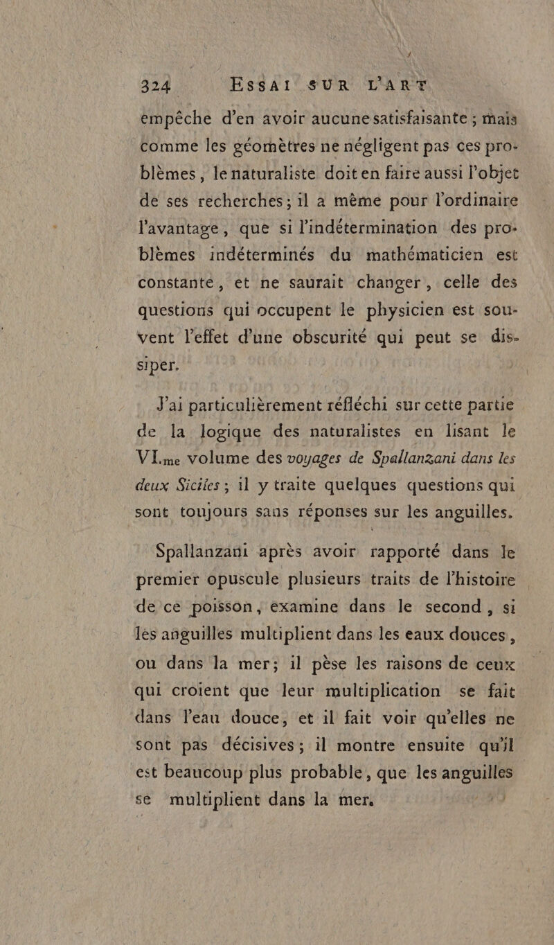 empêche d’en avoir aucunesatisfaisante ; maïs comme les géomètres ne négligent pas ces pro: blèmes, le naturaliste doit en faire aussi l’objet de ses recherches ; il a mème pour l'ordinaire l'avantage, que si l'indétermination des pro: blèmes indéterminés du mathématicien est constante, et ne saurait changer, celle des questions qui occupent le physicien est sou- vent l'effet d’une obscurité qui peut se dis- siper. J'ai particulièrement réfléchi sur cette partie de la logique des naturalistes en lisant le VIme volume des voyages de Spallanzani dans les deux Siciles ; 11 y traite quelques questions qui sont toujours sans réponses sur les anguilles. Spallanzani après avoir rapporté dans le premier opuscule plusieurs traits de l'histoire de ce poisson, examine dans le second, si les añguilles multiplient dans les eaux douces : ou dans la mer; il pèse les raisons de ceux qui croient que leur multiplication se fait dans l’eau douce, et il fait voir qu'elles ne sont pas décisives; il montre ensuite qu'il est beaucoup plus probable, que les po à à se multiplient dans la mer. RS