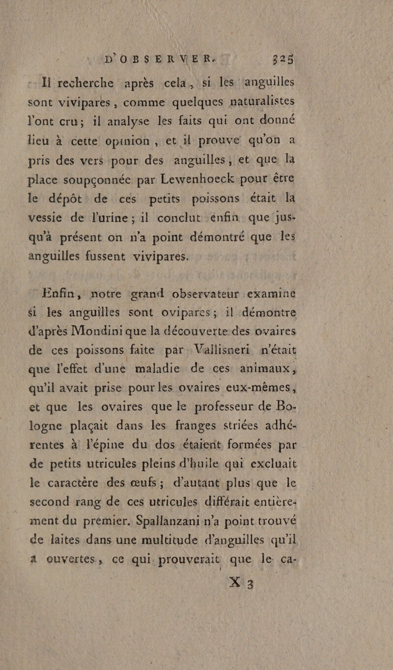 Îl recherche après cela, si les anguilles sont vivipares, comme quelques naturalistes l'ont cru; il analyse les faits qui ont donné lieu à cette opinion , et il prouve quon à pris des vers pour des anguilles, et que la place soupconnée par Lewvenhoeck pour être le dépôt de ces petits poissons était la vessie de l'urine; il conclut enfin que jus- qu'à présent on n’a point démontré que les anguilles fussent vivipares. Enfin, notre grand observateur examine si les anguilles sont ovipares; il démontre d’après Mondini que la découverte des ovaires de ces poissons faite par Vallisneri n'était que l'effet d'une maladie de ces animaux, qu'il avait prise pour les ovaires eux-mêmes, et que les ovaires que le professeur de Bo- logne plaçait dans les franges striées adhé- rentes à l’épine du dos étaient formées par de petits utricules pleins d'huile qui excluait le caractère des œufs; d'autant plus que le second rang de ces utricules différait entière- ment du premier. Spallanzani n’a point trouvé de laites dans une multitude d’anguilles qu'il A ouvertes, ce qui. prouverait que le ca- X\3