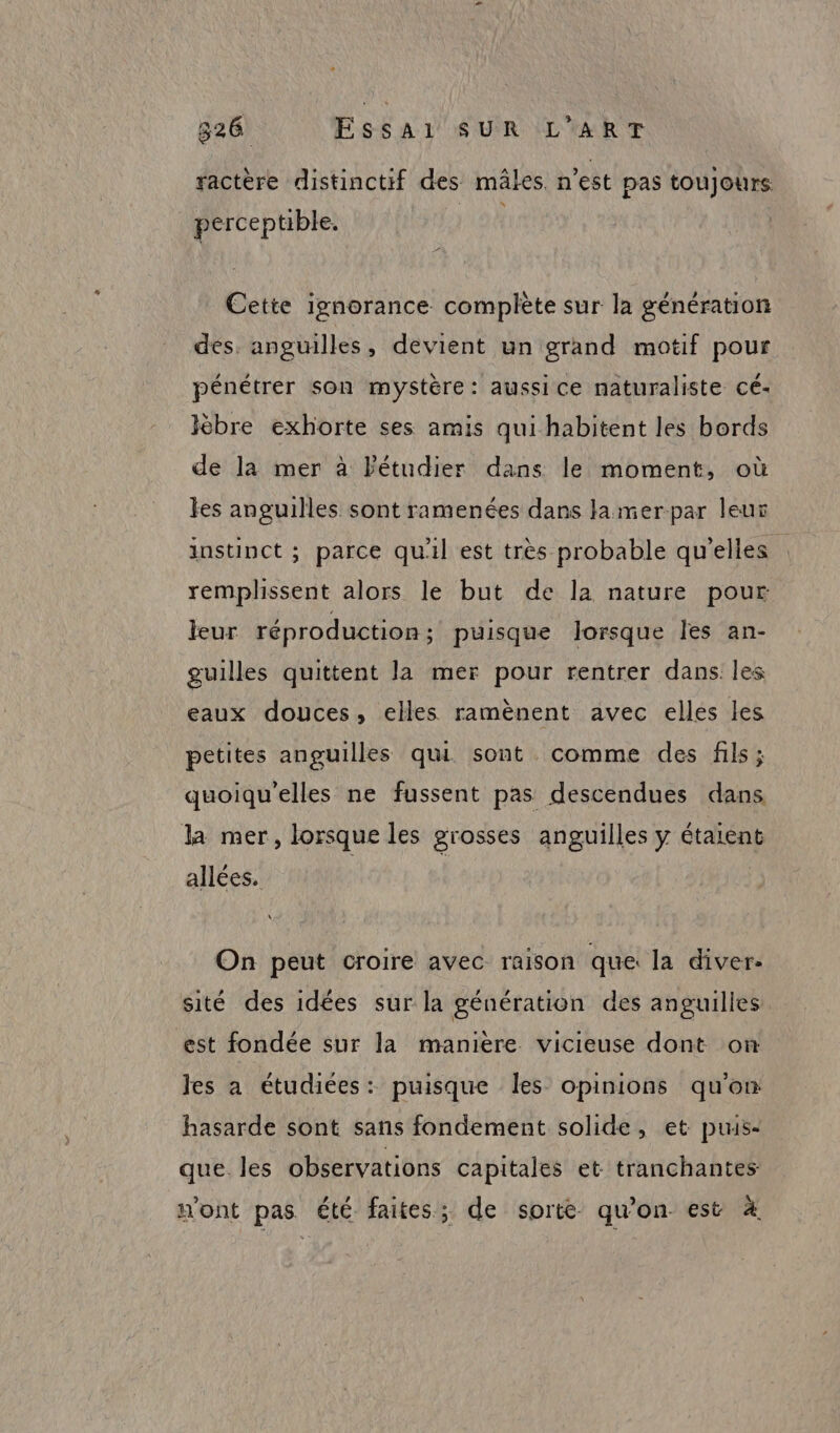 ractère distinctif des mâles. n’est pas toujours: perceptible. Cette ignorance complète sur la génération des. anguilles, devient un grand motif pour pénétrer son mystère: aussice naturaliste cé- Ièbre exhorte ses amis qui habitent les bords de la mer à Pétudier dans le moment, où les anguilles sont ramenées dans Jamerpar leur instinct ; parce qu'il est très probable qu'elles remplissent alors le but de la nature pour leur réproduction ; puisque lorsque les an- guilles quittent la mer pour rentrer dans les eaux douces, elles ramènent avec elles les petites anguilles qui sont. comme des fils; quoiqu'elles ne fussent pas descendues dans la mer, lorsque les grosses anguilles y étaient allées. On peut croire avec raison que la diver. sité des idées sur la génération des anguilies. est fondée sur la maniere vicieuse dont on les a étudiées: puisque les opinions qu'on hasarde sont sans fondement solide, et puus- que. les observations capitales et tranchantes n'ont pas été faites; de sorte qu’on est 4