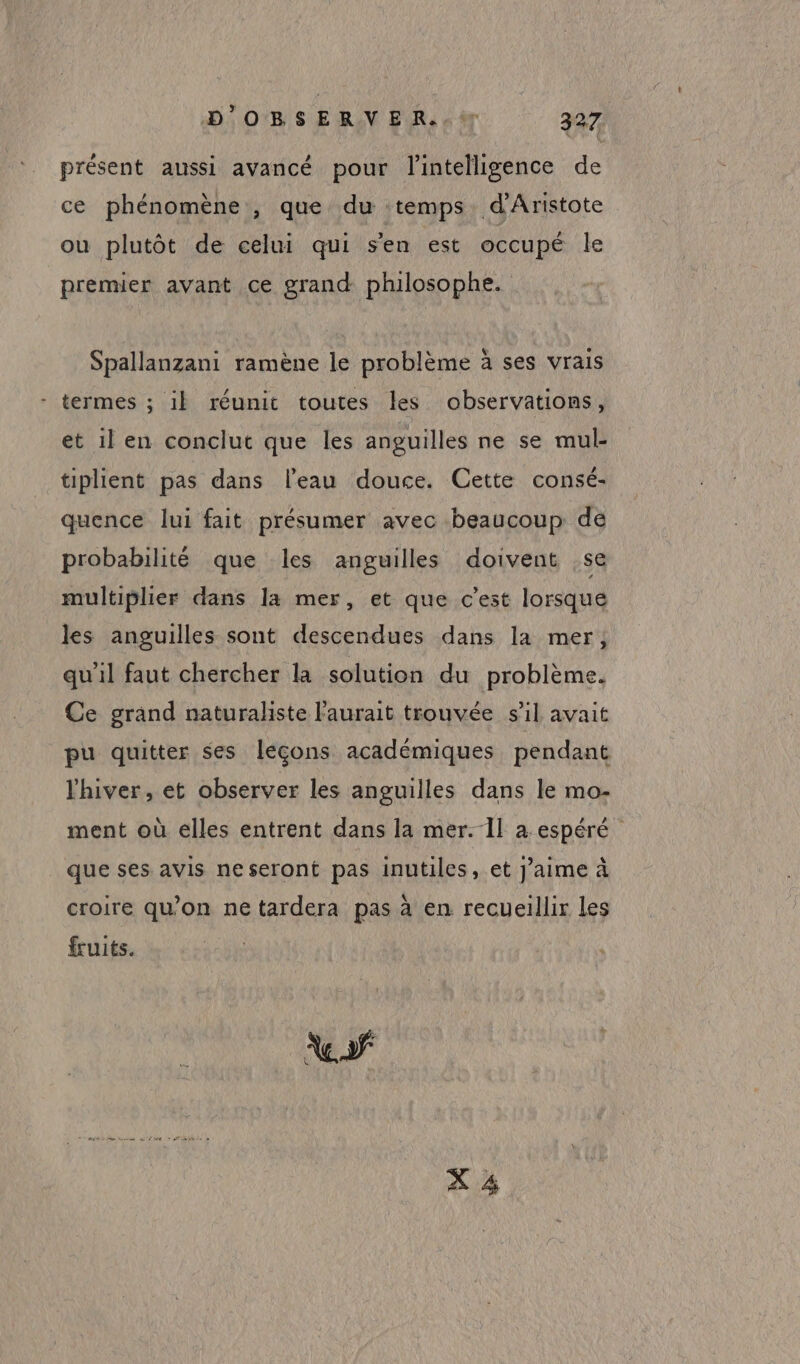 présent aussi avancé pour l'intelligence de ce phénomène , que du temps d’Aristote ou plutôt de celui qui s'en est occupé le premier avant ce grand philosophe. Spallanzani ramène le problème à ses vrais termes ; il réunit toutes les observations, et ilen conclut que les anguilles ne se mul- tiplient pas dans l’eau douce. Cette consé- quence lui fait présumer avec beaucoup dé probabilité que les anguilles doivent se multiplier dans la mer, et que c’est lorsque les anguilles sont descendues dans la mer; qu'il faut chercher la solution du problème. Ce grand naturaliste l'aurait trouvée sil avait pu quitter ses leçons académiques pendant l'hiver, et observer les anguilles dans le mo- ment où elles entrent dans la mer. Il a espéré que ses avis neseront pas inutiles, et J'aime à croire qu’on ne tardera pas à en recueillir les fruits. X 4