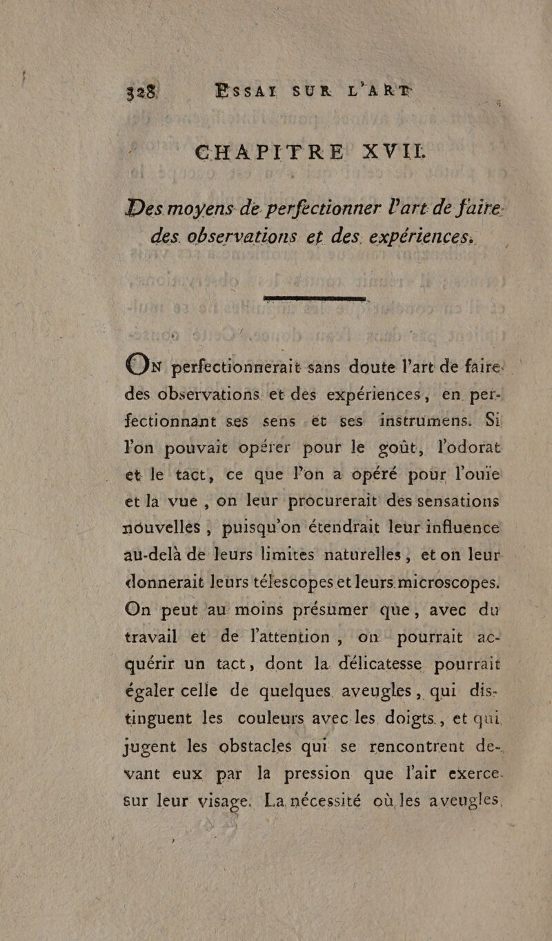 323) FssAr SUR L'ART CHAPITRE XVIL Des moyens de perfectionner Part de faire: des. observations et des: expériences. Os perfectionnerait sans doute l’art de faire: des observations et des expériences, en per fectionnant ses sens .ét ses instrumens. Si lon pouvait opérer pour le goût, l’odorat et le tact, ce que l’on a opéré pour l’ouie ét la vue , on leur procurerait des sensations nouvelles , puisqu'on étendrait leur influence au-delà de leurs limites naturelles , eton leur. donnerait leurs télescopes et leurs microscopes. On peut au moins présumer que, avec du travail et de l'attention , on pourrait ac- quérir un tact, dont la délicatesse pourrait égaler celle de quelques aveugles, qui dis- tinguent les couleurs avec les doigts, et qui. jugent les obstacles qui se rencontrent de vant eux par la pression que l'air exerce. sur leur visage. La nécessité où les aveugles.