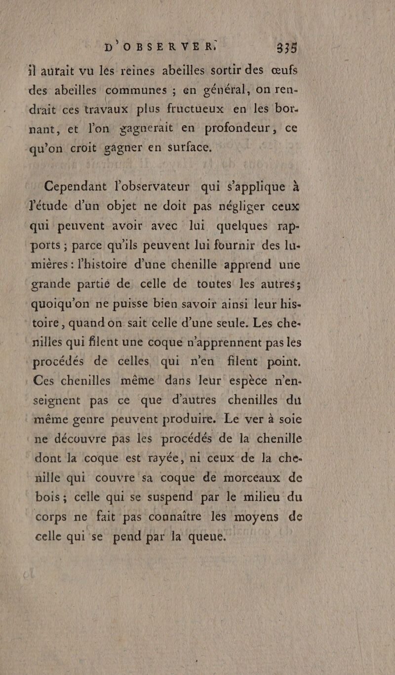 il autait vu lés reines abeilles sortir des œufs des abeïlles communes ; en général, on ren- drait ces travaux plus fructueux en les bor. nant, et l'on gagnerait en profondeur, ce qu’on croit gagner en surface. Cependant l'observateur qui s'applique à l'étude d'un objet ne doit pas négliger ceux qui peuvent avoir avec lui quelques rap- ports ; parce qu'ils peuvent lui fournir des lu- mières : l'histoire d’une chenille apprend une grande partié de celle de toutes les autres; quoiqu'on ne puisse bien savoir ainsi leur his- toire, quand on sait celle d’une seule. Les che- nilles qui filent une coque n’apprennent pas les procédés de celles qui nen filent point. Ces chenilles même dans leur espèce n’en: seignent pas ce que dautres chenilles du même genre peuvent produire. Le ver à soie ne découvre pas les procédés de la chenille dont la coque est rayée, ni ceux de la che- nille qui couvre sa coque de morceaux de bois; celle qui se suspend par le milieu du corps ne fait pas connaître lés moyens de celle qui se pend par la queue.