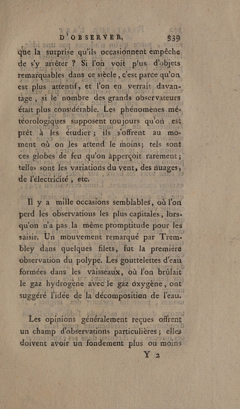 qe. Fe (surprise qu'ils occasionnent empêche. de sy arrêter 78e l'on voit plus d'objets remarquables dans ce siècle, c'est pañce qu'on est plus attentif, et lon en verrait davan tage , si le nombre des grands observateurs était plus considérable. Les phénomènes. mé: téorologiques supposent toujours qu on ,esè prêt à les étudier ; 5 ils s'offrent au mo- ment où on les attend le moins; tels sont. ces globes de feu qu’ on apperçoit rarement; tellos sont les variations du vent, des nuages, de l'électricité » sta. | ; fl ÿ : a mille occasions semblables, où l'on perd les observations les plus capitales, lors. qu'on n'a pas la même promptitude pour les saisir. Un mouvement remarqué par Trente bley dans quelques filets, fut la première observation du polÿpe. Les gouttelettes d’eau formées dans les Vaisseaux, où l'on brûlait le gaz hydrogène avec le gaz Oxygène, ont suggéré l'idée de la décomposition de leaus Les opinions ‘généralement reçues offrent un champ d'observations particulières ; elles doivent avoir un fondement plus où moins Ya |