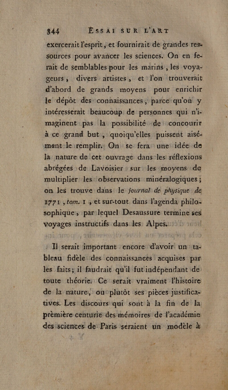 exercerait l'esprit, et fournirait de grandes res- sources pour avancer les sciences. On en fe- rait de semblables pour les marins , les voya- geurs, divers artistes, et lon trouverait d'abord de grands moyens pour enrichir le dépôt des: connaissances, parce qu'on y intéresserait beaucoup: de personnes qui n'i- maginent pas la possibilité «de concourir à ce grand but, quoiqu'elles puissent aisé- ment le remplir. On se fera une idée de la nature de cet ouvrage dans-les réflexions abrégées : de Lavoisier sur les moyens de multiplier les: observations minéralogiques ; on les trouve dans le journal de physique de 1771 , tom. 1 4 et sur-tout. dans l'agenda philo- sophique, par lequel Desaussure termine ses = à voyages ainstructifs dans les Alpes: ji : I] serait important encore d'avoir un ta- bleau fidèle des connaissances acquises par les faits; il faudrait qu'il fut indépendant de toute théorie; Ce serait vraiment l'histoire de la nature, ou:plutôt ses pièces justifica- tives. Les discours qui sont à la fin de la V1.