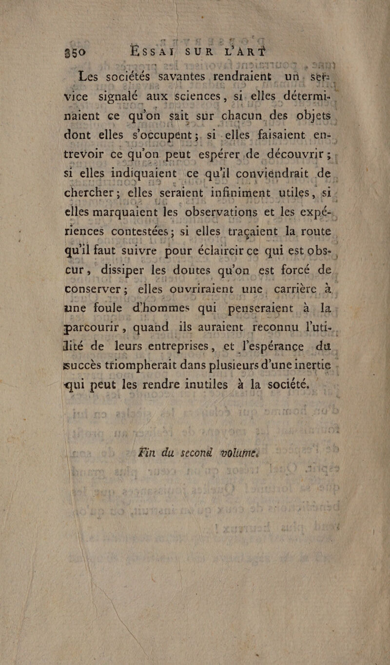 250 Essai SUR dar? ; | TM Les sociétés savantes rendraient | ui. seb, vice signalé aux sciences, si. elles détermi naient ce qu on sait sur chacun des objets | dont elles s'occupent ; si. elles Éeatent en: trevoir ce qu'on peut espérer de découvrit ; ci si elles indiquaient ce quil conviendrait de, chercher ; elles seraient infiniment utiles, F4 elles marquaient les observations et les EXpÉ. riences contestées ; si elles traçaient la route. qu'il faut suivre pour éclaircir ce qui est obs-. cur, dissiper les doutes qu on est forcé de conserver ; elles ouvriraient une. carrière à. une foule d'hommes qui penseraient à la parcourir , quand ils auraient reconnu l'uti-. dité de leurs entreprises , et l'espérance du. succès tiompherait dans plusieurs d’une inertie . qui peut les rendre inutiles à la société. Fin du second wolure: