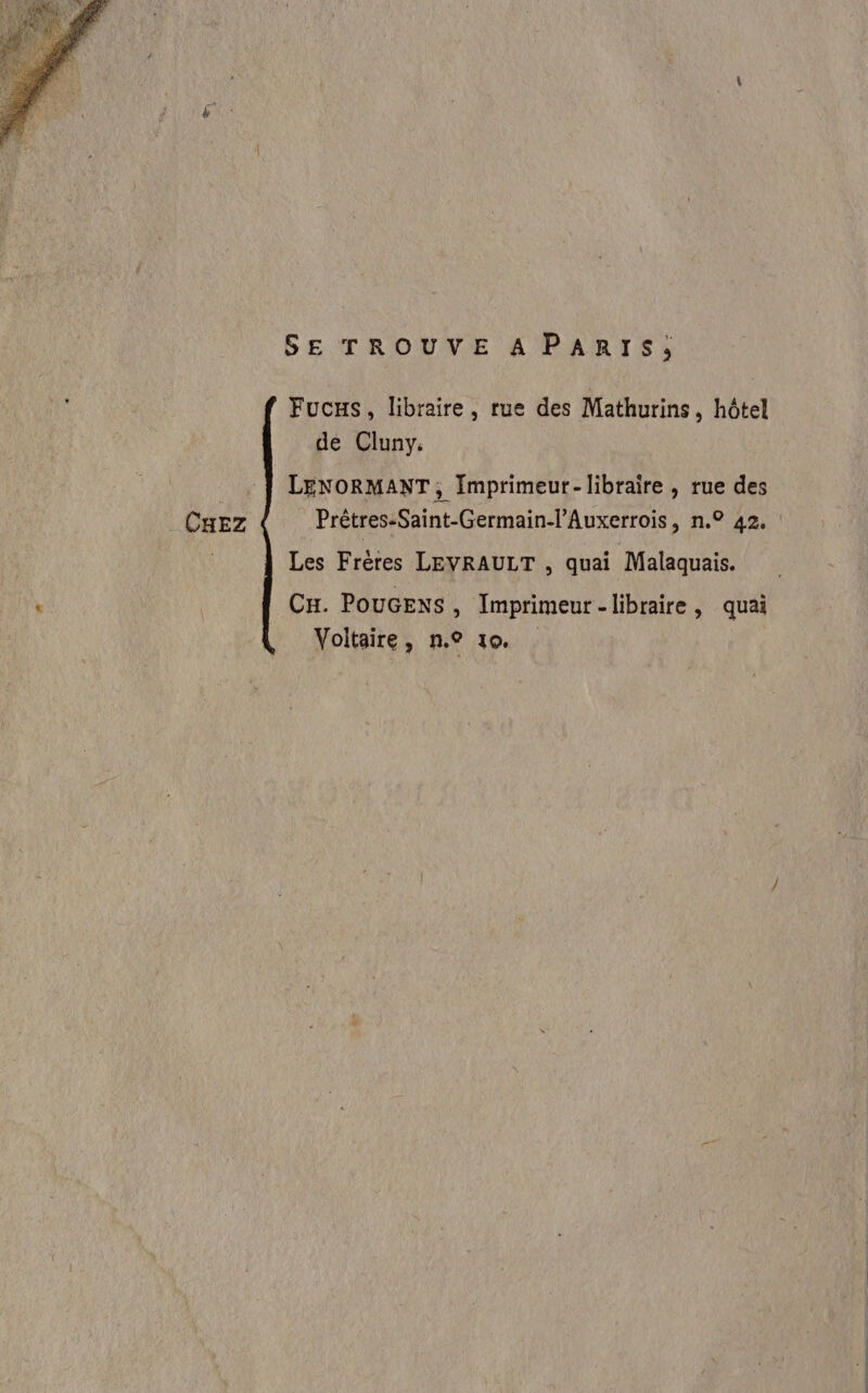 SE TROUVE A PARIS; Fucs, libraire, rue des Mathurins , hôtel de Cluny. LENORMANT, Imprimeur- libraire , rue des CHEZ Prêtres-Saint-Germain-l’Auxerrois, n.° 42, Les Frères LEVRAULT , quai Malaquais. CH. POuUGENS , Imprimeur -libraire, quai Voltaire, n.° 10, .