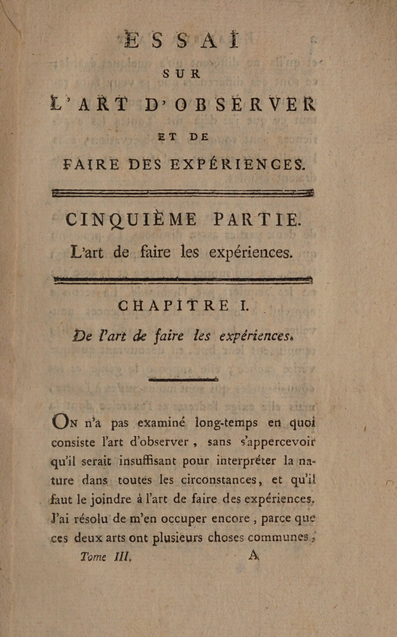 | SUR L'ART D'OBSERVER À ET DE FAIRE DES EXPÉRIENCES. CINQUIÈME PARTIE. L'art de faire les expériences. De Part de faire les expériences, consiste l'art d’observér , sans s'appércevoir qu'il serait insuMisant pour interpréter la na- ture dans. toutés les circonstances, et qu'il faut le joindre à l'art de faire des expériences, Jai résolu de m’en occuper encore , parce que ces deux arts ont plusieurs choses communes ; Tome LIL, À