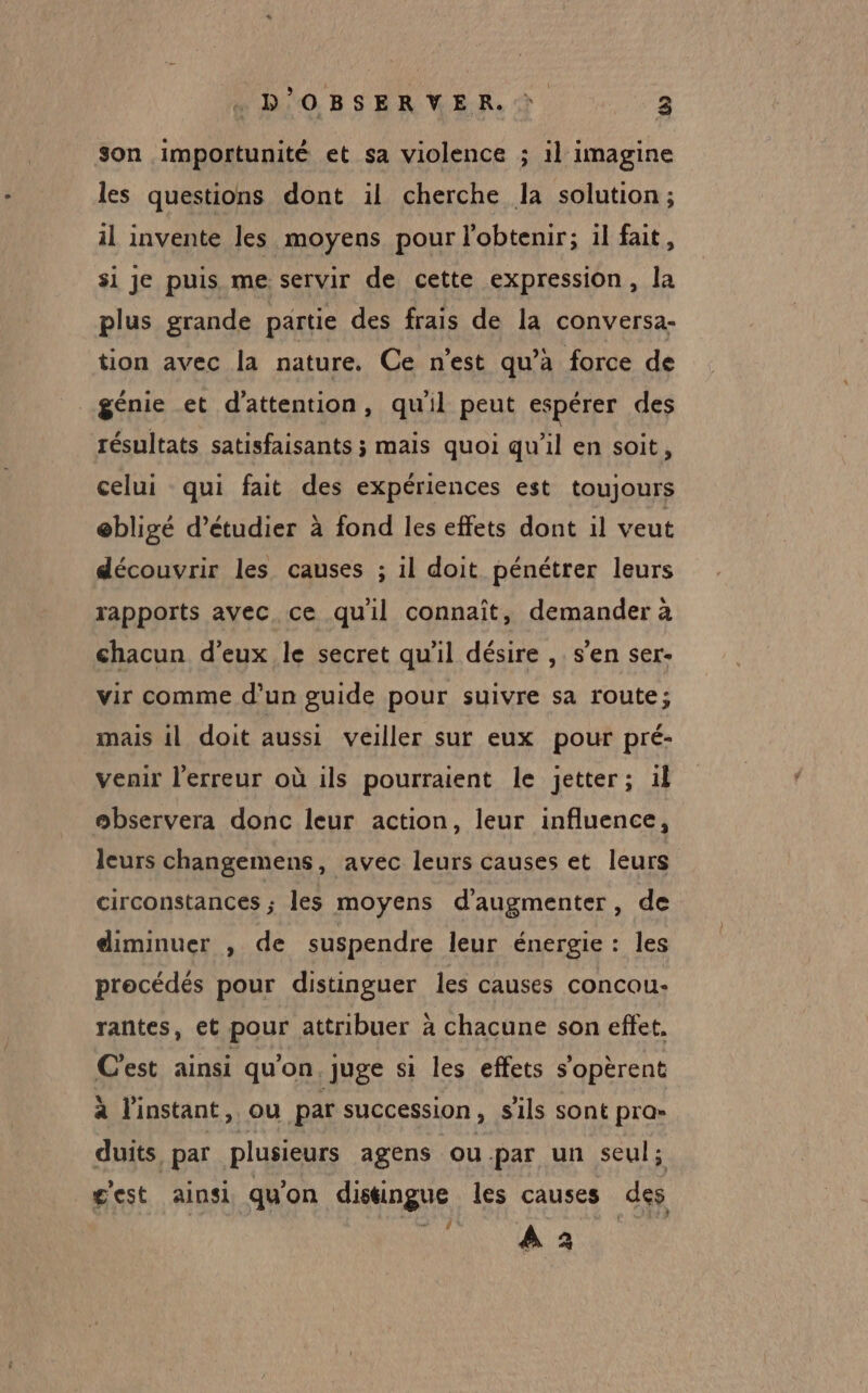 D'OBSERVER. 3 son importunité et sa violence ; il imagine les questions dont il cherche la solution ; il invente les moyens pour l'obtenir; il fait, si je puis me servir de cette expression, la plus grande partie des frais de la conversa- tion avec la nature. Ce n’est qu’à force de génie et d'attention, qu'il peut espérer des résultats satisfaisants ; mais quoi qu'il en soit, celui qui fait des expériences est toujours ebligé d'étudier à fond les effets dont il veut découvrir les causes ; il doit pénétrer leurs rapports avec ce quil connaît, demander à chacun d'eux le secret qu’il désire , s’en ser- vir comme d’un guide pour suivre sa route; mais 1l doit aussi veiller sur eux pour pré- venir l’erreur où ils pourraient le jetter; 1f observera donc leur action, leur influence, leurs changemens, avec leurs causes et leurs circonstances ; les moyens d'augmenter, de diminuer , de suspendre leur énergie : les precédés pour distinguer les causes concou- rantes, et pour attribuer à chacune son effet. C'est ainsi qu'on, juge si les effets s'opèrent a l'instant, ou par succession, sils sont pra» duits, par plusieurs agens ou.par un seul; g'est ainsi qu'on distingue les causes des RE? 0e