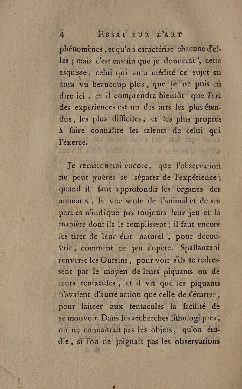 phénomènes , et qu’on caractérise chacune d’el- les ; mais c'est envain que je donnerai , cette esquisse, celui qui aura médité ce sujet en aura vu beaucoup plus, que je ne puis en dire ici , et il comprendra bientôt que l'art dés expériences est un des arts les plus éten- dus, les plus difficiles; et les plus propres À faire connaître les talents de celui qui lexerce. | nude | Je remarquerai encore, que l'observation ne peut guères se séparer de l'expérience ; quand 1l° faut approfondir les organes des animaux , la vue seule de l'animal et de ses parties n'indique pas toujours leur jeu et la manière dont ils le remplissent ; il faut encore les tirer de leur état naturel , pour décou- vrir, comment ce jeu s'opère. Spallanzani renverse les Oursins , pour voir s'ils se redres- sent par le moyen de leurs piquänts ou dé leurs tentacules , et il vit que les piquants n'avaient d'autre action que celle de ‘écarter , pour laisser aux tentacules la facilité de se mouvoir. Dans les recherches lithologiques, on ne connaîtrait pas les objets, qu’on étu: die, si l'on ne joignait pas les observations gx)