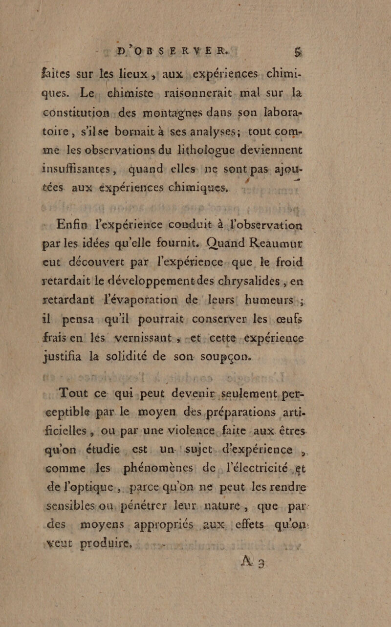 -« D'OBSERVER. &amp; faites sur les lieux ,! aux expériences. chimi- ques. Le, chimiste raisonnerait mal sur la constitution des montagnes dans son labora- toire, s'ilse bornait à ses analyses; tout com- me les observations du lithologue deviennent insuffisantes, quand elles ne sont pas ajou- tées. aux expériences chimiques, 4 Enfin l'expérience conduit à. l'observation par les idées qu’elle fournit. Quand Reaumur cut découvert par l'expérience. que le froid yetardait le développementdes chrysalides , en retardant lévaporation de leurs: humeurs; il pensa quil pourrait conserver les œufs fraisen les vernissant ; -et cette. éxpérience justifia la solidité de son soupçon. Tout ce qui.peut devenir seulement. per- ceptible par le moyen des préparations arti. ficielles ; ou par une violence. faite aux êtres. qu'on. étudie est. un-'sujct. d'expérience .. comme les phénomènes: de. l'électricité. et de l'optique... parce qu'on ne peut les rendre sensibles ou: pénétrer leur naturé, que par: des moyens appropriés aux | effets qu’on: veut produire, : :.… À 3