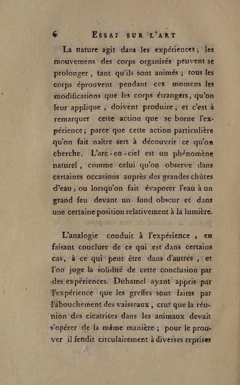 @ . ESSAT/SUuRIL'ART La nature agit dans les expériences; les mouvemens des corps organisés peuvent se prolonger , tant qu’ils sont animés ; tous les corps éprouvent pendant ces momens les modifications que les corps étrangers, qu’on leur applique , doivent produire , et c’est à remarquer cette action que se borne l’ex- périence; parce que cette action particulière qu'on fait naître sert à découvrir ce qu’on cherche. L’arc-en-ciel est un phénomène naturel, comme celui qu’on ‘observe dans certaines occasions auprès des grandés chûtes d’eau , ou lorsqu'on fait évaporer l’eau à un grand feu devant un fond obscur et dans une certaine position relativement à la lumière. L'analogie conduit à l'expérience , en faisant couclure de ce qui est dans certains cas, à ce qui peut être dans d'autres , ct lon juge la solidité de cette conclusion par dés expériences. Dühamel ayant appris par Vexpérience que les greffes sont faites par Fabouchement des vaisseaux, crut que la réu- nion des cicatrices dans les animaux devait s'opérer de la même manière ; pour le prou- ver 1l fendit circulairement à diverses reprises