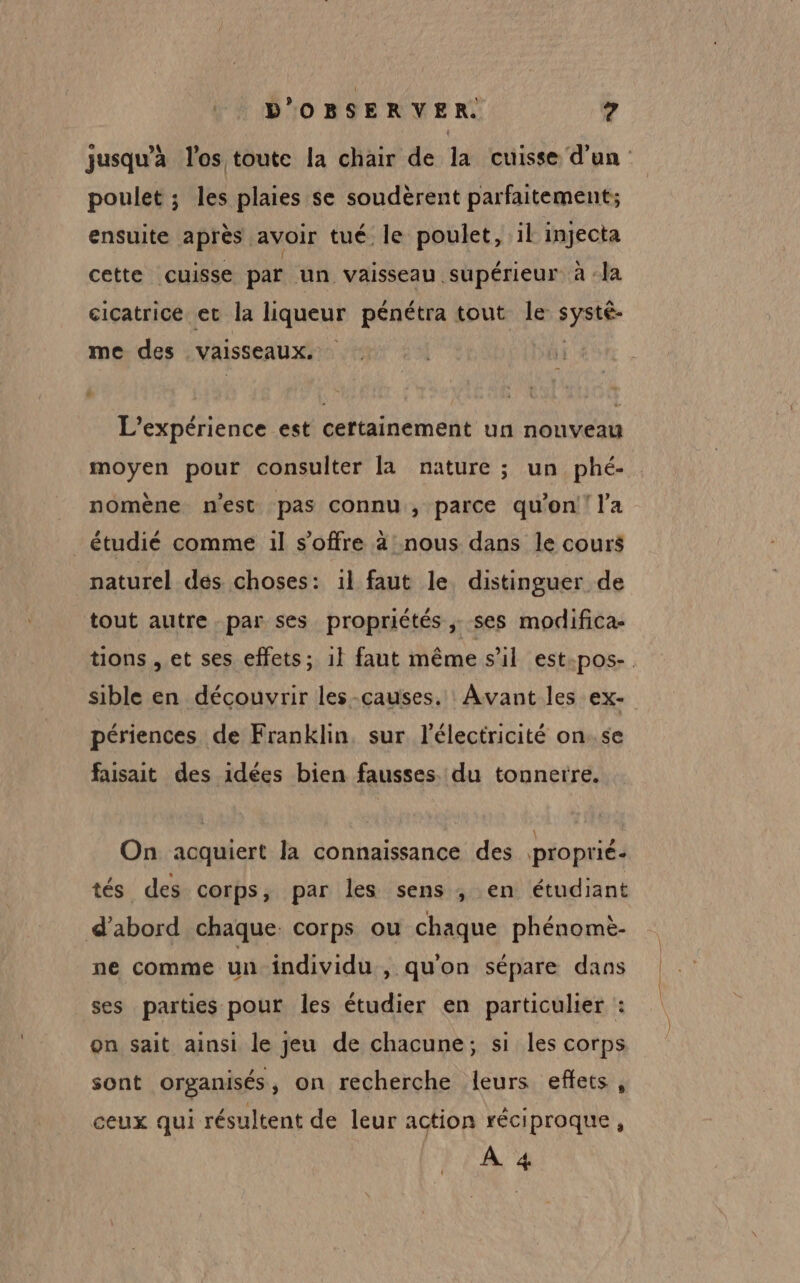 jusqu’à l'os toute la chair de la cuisse d'un poulet ; les plaies se soudèrent parfaitement; ensuite après avoir tué le poulet, il injecta cette cuisse par un vaisseau supérieur à la cicatrice et la liqueur pénétra tout le systé- me des vaisseaux. | L'expérience est certainement un nouveau moyen pour consulter la nature ; un phé- nomène n'est pas connu, parce qu'on l’a _ étudié comme il s'offre à nous dans le cours naturel des choses: 1l faut le distinguer de tout autre par ses propriétés, ses modifica- tions , et ses effets; il faut même s’il est poOs-. sible en découvrir les -causes. Avant les ex- périences de Franklin, sur l'électricité on..se faisait des idées bien fausses. du tonnerre. On acquiert la connaissance des proprié- tés des corps, par les sens ; en étudiant d’abord chaque corps ou chaque phénomè- ne comme un individu , quon sépare dans ses parties pour les étudier en particulier : on sait ainsi le jeu de chacune; si les corps sont organisés , on recherche leurs effets, ceux qui résultent de leur action réciproque, À 4