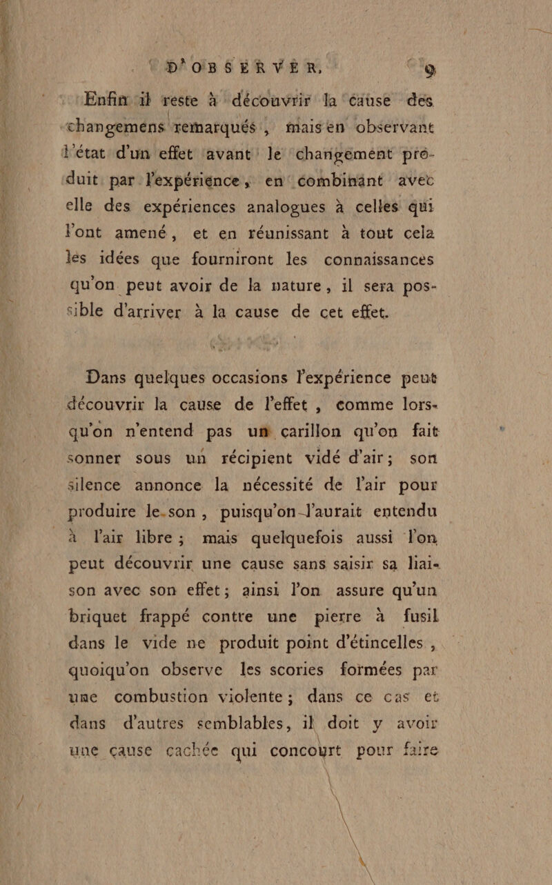 4 Cpoïs SERVER Co ‘Enfin il reste à découvrir la cause des chan geméns remarqués , fMaisen observant l'état d'un effet avant le changement pré- duit par lexpériénce, en éombinänt avec elle des expériences analogues à celles qui l'ont amené, et en réunissant à tout cela les idées que fourniront les connaissances qu'on peut avoir de la vature, il sera pos- sible d'arriver à la cause de cet effet. Dans quelques occasions l'expérience peut découvrir la cause de l'effet , comme lors- qu'on n'entend pas um carillon qu'on fait sonner sous un récipient vidé d'air; son silence annonce la nécessité de l'air pour produire le.son , puisqu'on l'aurait entendu à l'air libre; mais quelquefois aussi l'on peut découvrir une çause sans saisir sa liai- son avec son effet; ainsi l’on assure qu'un briquet frappé contre une pierre à fusil dans le vide ne produit point d'étincelles , quoiqu'on observe les scories formées par une combustion violente; dans ce cas et dans d’autres semblables, il doit y avoir uue çause cachée qui concoyrt pour faire À \