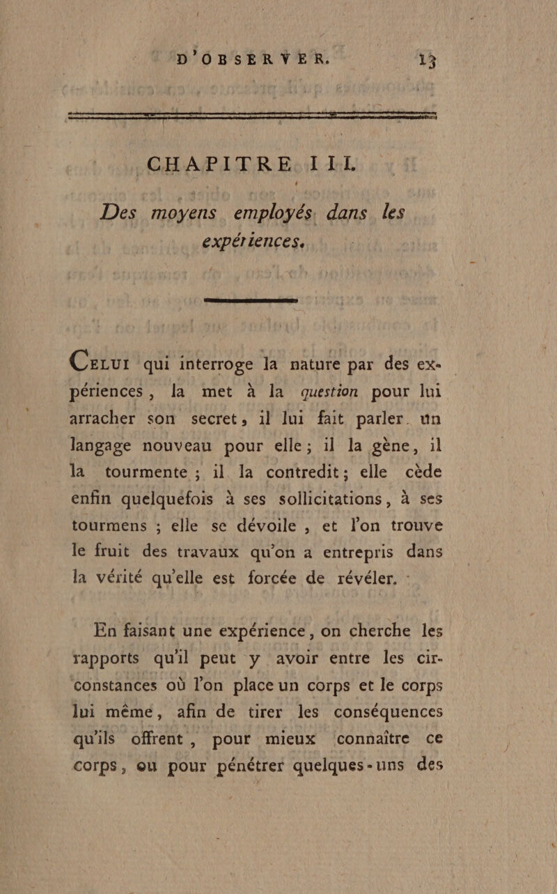 CHAPITRE. IIL Des moyens employés. dans les expériences. Cezur qui interroge la nature par des ex- périences , la met à la question pour lui arracher son secret, 1l lui fait parler un langage nouveau pour elle; il la gène, il la tourmente ; 1l la contredit; elle cède enfin quelquefois à ses sollicitations, à ses tourmens ; elle se dévoile , et l’on trouve le fruit des travaux qu’on a entrepris dans la vérité qu'elle est forcée de révéler. : En faisant une expérience, on cherche les rapports quil peut y avoir entre les cir- constances où l’on place un corps et le corps lui même, afin de tirer les conséquences qu'ils offrent, pour mieux connaître ce corps, ou pour pénétrer quelques-uns des