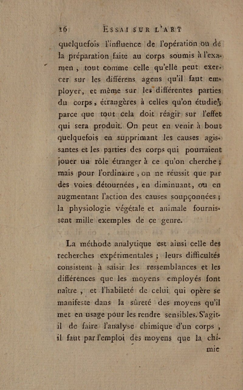 quelquefois l'influence de l'opération où de la préparation faite au corps soumis à l'exa men, tout comme celle qu'ellè peut exer: cer sur les différèens agens qu'il faut em: ployer, et même sur les différentes parties du corps, étrangères à celles qu'on étudie parce que tout Cela doit réagir sur l'effet qui sera produit. On peut en venir à bout quelquefois en supprimant les causes agis santes et les parties des corps qui pourraient jouer un rôle étranger à ce qu'on cherche; . mais pour l'ordinaire , on ne réussit que par des voies détournées, en diminuant, ou en augmentant l'action des causes soupconnées ; la physiologie végétale et animale fournis: sent mille exemples de ce genre. - La méthode analytique est ainsi celle des techerches -expérimentales ; leurs difficultés consistent, à saisir les ressemblances et les différences que les moyens employés font naître , et l'habileté de celui qui opère se manifeste dans la sûreté des moyens qu'il met en usage pour les rendre sensibles. S'agit: il de faire l'analyse: chimique d’un corps , il faut par l'emploi des moyens que la chi- k | mic