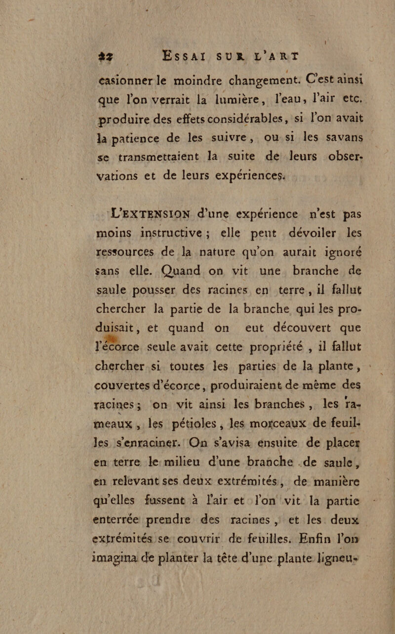 casionner le moindre changement. C'est ainsi que l’on verrait la lumière, l’eau, l'air etc, produire des effets considérables, si l'on avait la patience de les suivre, ou si les savans se transmettaient la suite de leurs obser- vations et de leurs expériences. L'EXTENSION d’une expérience n'est pas moins instructive ; elle peut dévoiler les ressources de la nature qu'on aurait ignoré sans elle. Quand on vit une branche de saule pousser des racines en terre, il fallut chercher la partie de la branche qui les pro- duisait, et quand on eut découvert que l'écorce seule avait cette propriété , il fallut chercher si toutes les parties de la plante, couvertes d'écorce, produiraient de mème des racines ; on vit ainsi les branches, les ra- meaux , les pétioles , les morceaux de feuil: Jes s'enraciner. On s'avisa ensuite de placer en terre le-milieu d’une branche .de saule, en relevant ses deux extrémités, de manière qu'elles fussent à l'air et l'on vit la partie enterrée prendre des racines , et les deux extrémités se couvrir de feuilles. Enfin l’on imagima de planter la tête d'une plante ligneu-