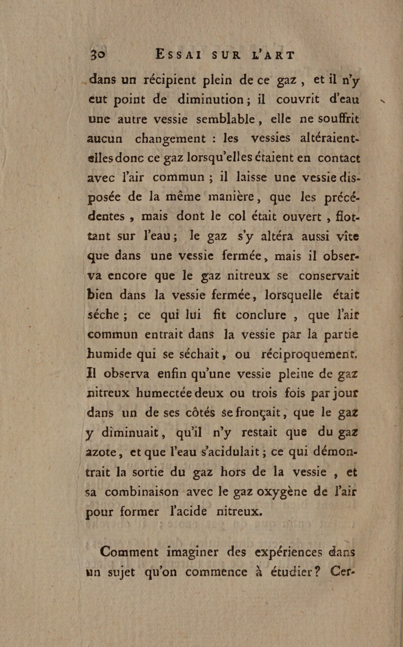 dans un récipient plein de ce gaz, et il n’y eut point de diminution; il couvrit d’eau une autre vessie semblable, elle ne souffrit aucun changement : les vessies altéraient- elles donc ce gaz lorsqu'elles étaient en contact avec l'air commun ; 1l laisse une vessie dis- posée de la même manière, que les précé- dentes , mais dont le col était ouvert , flot- tant sur l'eau; Île gaz s'y altéra aussi vite que dans une vessie fermée, mais il obser- va encore que le gaz nitreux se conservait bien dans la vessie fermée, lorsquelle était séche; ce qui lui fit conclure, que l'ait commun entrait dans la vessie par la partie humide qui se séchait, ou réciproquement, El observa enfin qu'une vessie pleine de gaz nitreux humectée deux ou trois fois par jour dans un de ses côtés se fronçait, que le gaz y diminuait, quil n’y restait que du gaz azote, et que l’eau s’acidulait ; ce qui démon- trait la sortie du gaz hors de la vessie , et sa combinaison avec le gaz oxygène de l'air pour former l'acide nitreux. Comment imaginer des expériences dans un sujet qu'on commence à étudier? Cer-