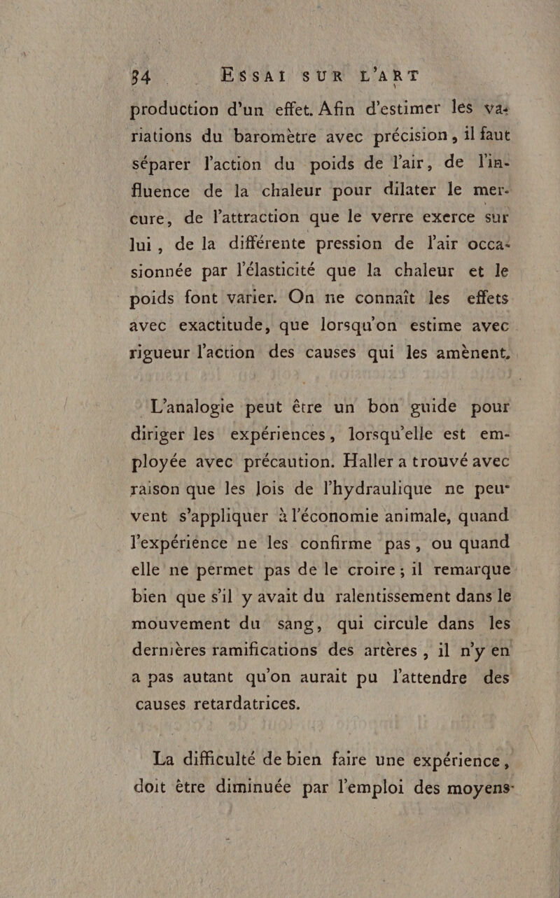 production d’un effet. Afin d'estimer les va: riations du baromètre avec précision, il faut séparer l'action du poids de l'air, de lin: fluence de la chaleur pour dilater le mer: cure, de lattraction que le verre exerce sur lui, de la différente pression de l'air occa: sionnée par l'élasticité que la chaleur et le poids font varier. On ne connaît les effets avec exactitude, que lorsquon estime avec. rigueur l'action des causes qui les amènent. L’analogie peut être un bon guide pour diriger les expériences, lorsqu'elle est em- ployée avec précaution. Haller a trouvé avec raison que les Jois de l’hydraulique ne peu: vent s'appliquer à l’économie animale, quand . l'expérience ne les confirme pas, ou quand elle ne permet pas de le croire; il remarque bien que s’il y avait du ralentissement dans le mouvement du sang, qui circule dans les dernières ramifications des artères , il n’y en a pas autant qu'on aurait pu l'attendre des causes retardatrices. La difficulté de bien faire une expérience, doit ètre diminuée par l'emploi des moyens: