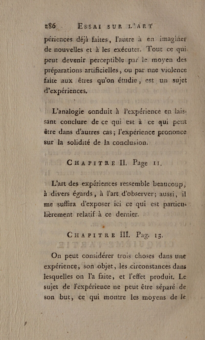 périences déjà faites, l'autre à en imagine de nouvelles et à les exécuter. Tout ce qui. peut devenir perceptible par le moyen des préparations artificielles, ou par une violence faite aux êtres qu'on étudie, est un sujet d’expériences. L’analogie conduit à lexpérience en lais- sant conclure de ce qui est à ce qui peut être dans d’autres cas ; l'expérience prononce sur la solidité de la conclusion, CHAPITRE IL Page 11, L'art des expériences ressemble beaucoup; à divers égards, à l'art d'observer; aussi, il me suffira d'exposer ici ce qui est particis : lièrement relatif à ce dernier. CHAPITRE IL Pau ©13. On peut considérer trois choses dans une expérience, son objet, les circonstances dans lesquelles on l'a faite, et l’effet produit. Le sujet de l'expérience ne peut être séparé de son but, ce qui montre les moyens de le