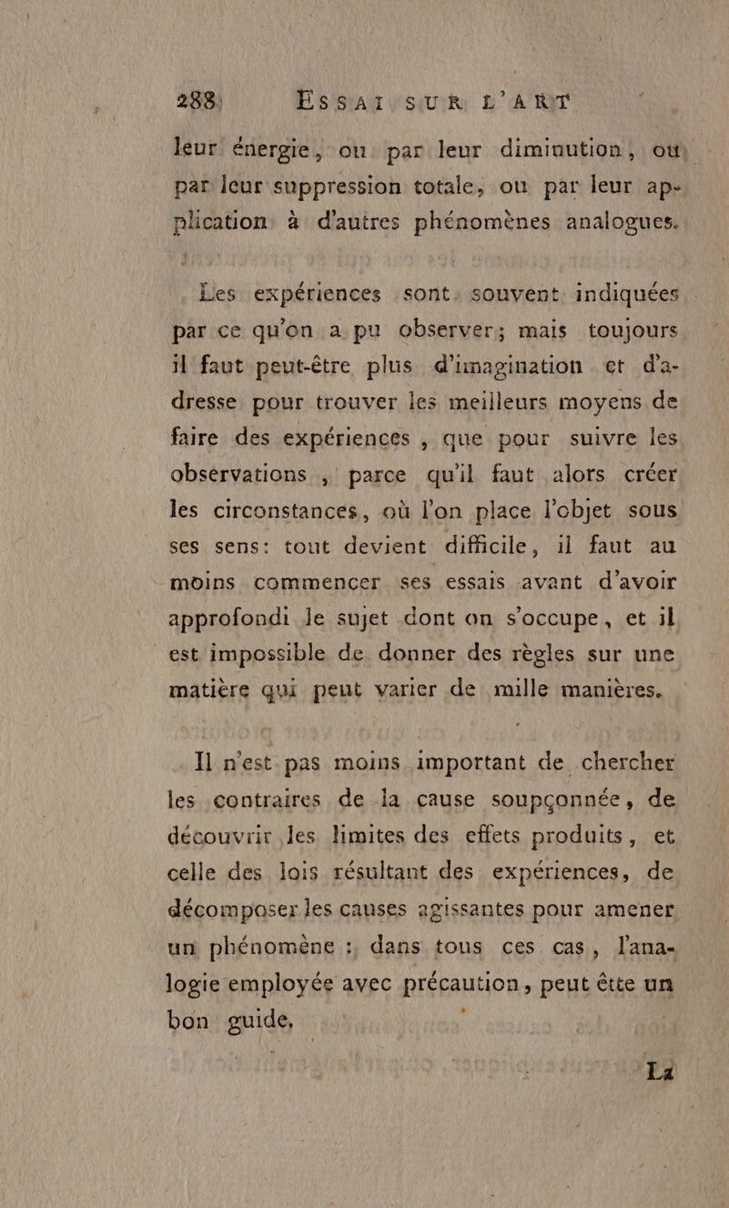 leur énergie, ou par leur diminution, ou, par Icur suppression totale, où par leur ap- plication à d’autres phénomènes analogues. Les expériences sont. souvent indiquées par ce qu'on a pu observer; mais toujours il faut peut-être plus d'imagination et d'a- dresse pour trouver les meilleurs moyens de faire des expériences , que pour suivre Îles observations , parce quil faut alors créer: les circonstances, où l’on place l'objet sous ses sens: tout devient difficile, 1l faut au moins commencer ses essais avant d’avoir approfondi le sujet dont on s'occupe, et il est impossible de donner des règles sur une matière qui peut varier de mille manières. Il n'est pas moins important de chercher les contraires de Ïa cause soupçonnée, de découvrir les limites des effets produits, et celle des lois résultant des expériences, de décomposer les causes agissantes pour amener un phénomène :, dans tous ces cas, lana- logie employée avec précaution, peut êtte un bon guide,