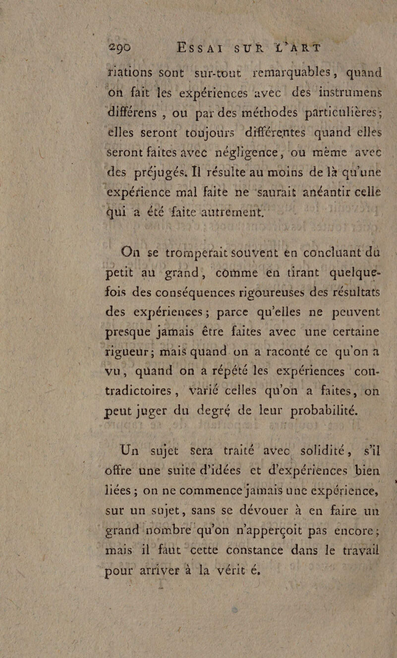 riations sont sur-tout remarquables , quand ‘on fait les expériences avec des instrumens différens , ou par des méthodes particulières: elles seront toujours différentes quand elles Seront faites avec négligence, où mème avec des préjugés. [1 résulte au moins de là qu'une expérience mal faite ne aurait anéantir celle Qui à été faite autrement, On 5e trorperait souvent én concluant dû petit au grand, comme en tirant quelque- fois des conséquences rigoureuses des résultats des expériences; parce qu’elles ne peuvent presque järnais être faites avec une certaine (este mais quand On a raconté ce quona quand on à répété les expériences con- da on , varié celles qu'on a faites, on peut juger du degré de leur probabilité. Un sujet sera traité avec solidité, sil offre une suite d'idées et d'expériences bien liées ; on ne commence jamais une expérience, sur un sujet, sans se dévouer à en faire un grand nombre qu'on n’apperçoit pas encore; mais il faut cetté constance dans le travail “pour arriver à la vérit é,