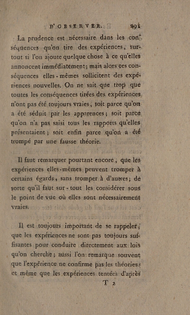 : p'O B SERV ER: ao$ La prudence est nécessaire. dâns les conf, séquences qu'on tire des expériences, Sur tout.si l’on ajoute quelque chose à ce qu'elles annoncent immédiatément; mais alors ces con- séquences elles-mêmes sollicitent des expé: riences nouvelles. On ne sait que trop que toutes les conséquences tirées des, expériences, n'ont pas été toujours vraies, Soit parce qu'on a été séduit par les apparences; soit parcé. quon n'a pas saisi tous les rapports qu'elles présentaient ; soit enfin parce qu'on a: été Il faut remarquer pourtant encoré, que lés expériences elles-mêmes peuvent tromper à certains égards; sans tromper à d’autres; dé sorte qu'il faut sur-tout les considérer sous le point de vue où élles sont nécessairement vraies: IL est toujours impoïtarit de se rappeler ; que les expériences ne sont: pas toujours suf: fisantes pour conduire directement aux: lois qu'on cherche ; aussi l’on: remarque souvent que l'expérience ne confirme pasiles théoriess et même que les expériences tentées d'après T2