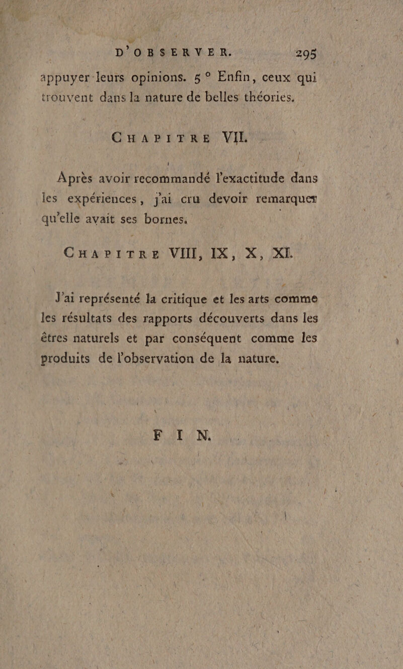 appuyer-leurs opinions. 5 ° Enfin, ceux qui trouvent dans la nature de belles théories, CHAPITRE VIL Après avoir recommandé l'exactitude dans 3 les expériences, j'ai cru devoir remarquer qu'elle avait ses bornes. CHAPITRE VIII, IX, X, XL cd J'ai représenté la critique et les arts comme les résultats des rapports découverts dans les êtres naturels et par conséquent comme les produits de l'observation de la nature. F I N.