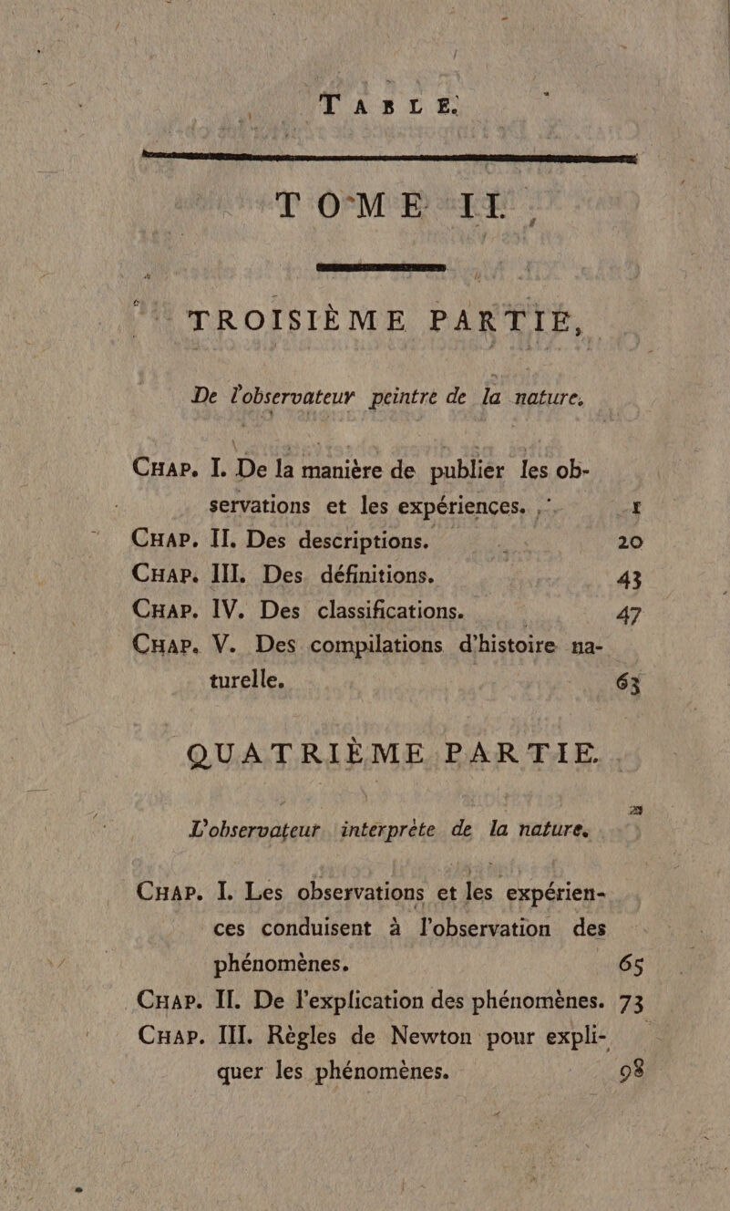 MAUVE A RS LT: TOME IL, fi «  TROISIÈME PARTIÉ, De Lobservateur peintre de la nature, Car. I. De la manière de publier les ob- servations et les expériences. ,. 4 Cap, II. Des descriptions. RAA 20 Cap. IIL Des définitions. | 43 CHap. IV. Des classifications. | 47 CHap. V. Des compilations d'histoire na- turelle. | 63 QUATRIÈME PARTIE. . L'observateur. interprète de la nafure, CHap. I. Les observations et les expérien- ces conduisent à l'observation des phénomènes. 165 _Cxap. IT. De l'explication des phénomènes. 73 CHap. III. Règles de Newton pour expli quer les phénomènes. 08