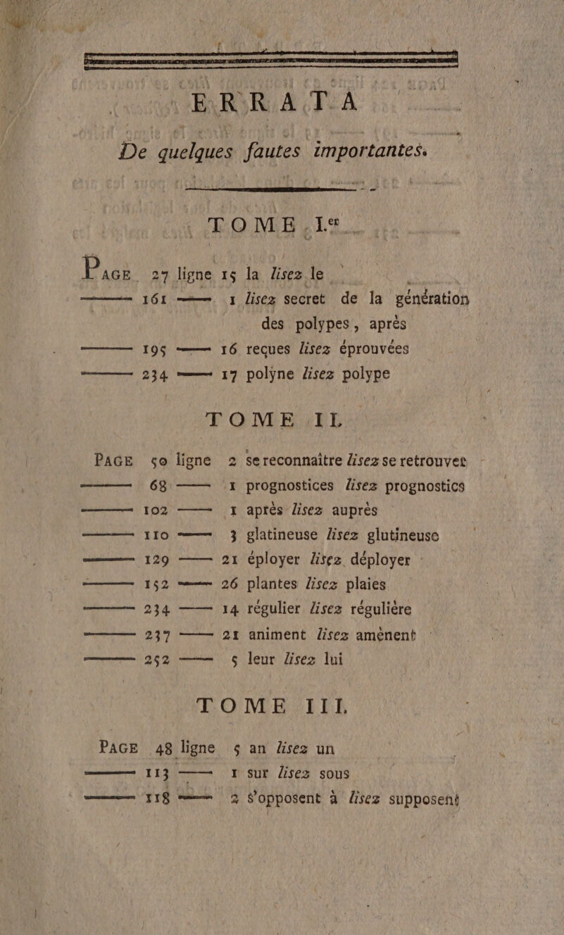 De quelques fautes importantes. 7 TOME. A Rai 27 ligne 15 la lisezle 1 lisez secret de la génération des polypes, après 196 16 reçues lisez éprouvées #—— 234 =— 17 polyne lisez polype TOME IL PAGE ço ligne 2 sereconnaître Hisezse retrouvet 63 -1 prognostices lisez prognostics ——— 102 — Y après lisez auprès ——— 110 -—— 3} glatineuse lisez glutineuse ——— 129 — 21 éployer Lisez déployer ——— 152 = 26 plantes lisez plaies ————— 234 —— 14 régulier lisez régulière —— 237 —— 21 animent Üsez aménent —— 262 ——— 6 leur Zsez lui TOME Ill. PAGE 48 ligne $ an äsez un 113 —— 1 sur lisez sous | 118 =— 3 f’opposent à rez supposeni | t