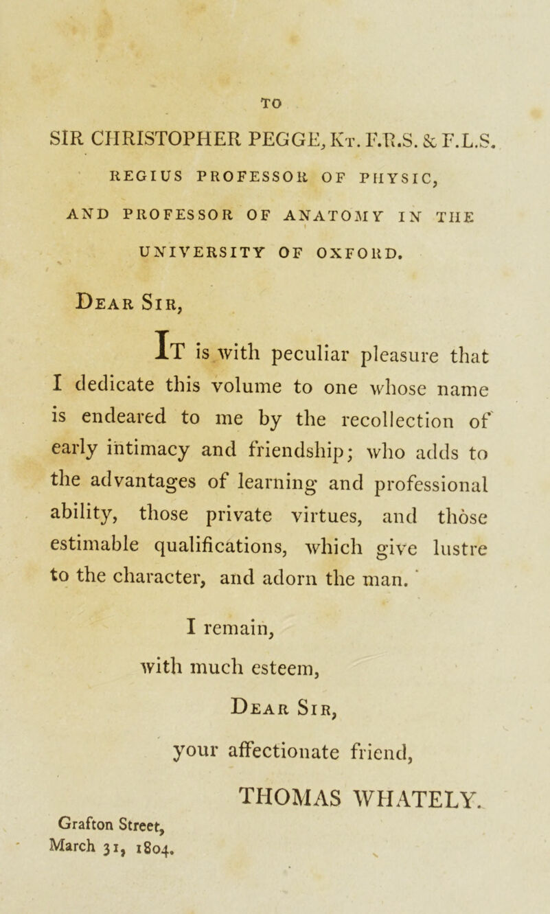 TO SIR CHRISTOPHER PEGGE, Kt. F.R.S. Sc F.L.S. IlEGIUS PROFESSOR OF PHYSIC, AND PROFESSOR OF ANATOMY IN TIIE I UNIVERSITY OF OXFORD. Dear Sir, It is with peculiar pleasure that I dedicate this volume to one whose name is endeared to me by the recollection of early intimacy and friendship; who adds to the advantages of learning and professional ability, those private virtues, and those estimable qualifications, which give lustre to the character, and adorn the man. I remain, with much esteem, Dear Sir, your affectionate friend, TEIOMAS WHATELY. >* Grafton Street, March 31, 1804.