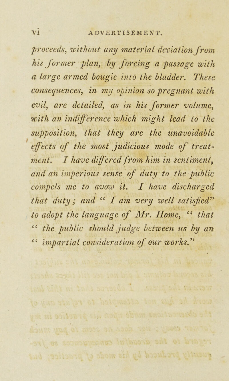 proceeds, without any material deviation from his former plan, by forcing a passage with a large armed bougie into the bladder. These consequences, in my opinion so pregnant zvitk evil, are detailed, as in his former volume, with an indifference which might lead to the supposition, that they are the unavoidable effects of the most judicious mode of treat- ment. I have differed from him in sentiment, and cm imperious sense of duty to the public compels me to avow it. I have discharged that duty; and “ I am very zvell satisfied” to adopt the language of Mr. Home, ec that <c the public should judge between us by an (i impartial consideration of our works.”
