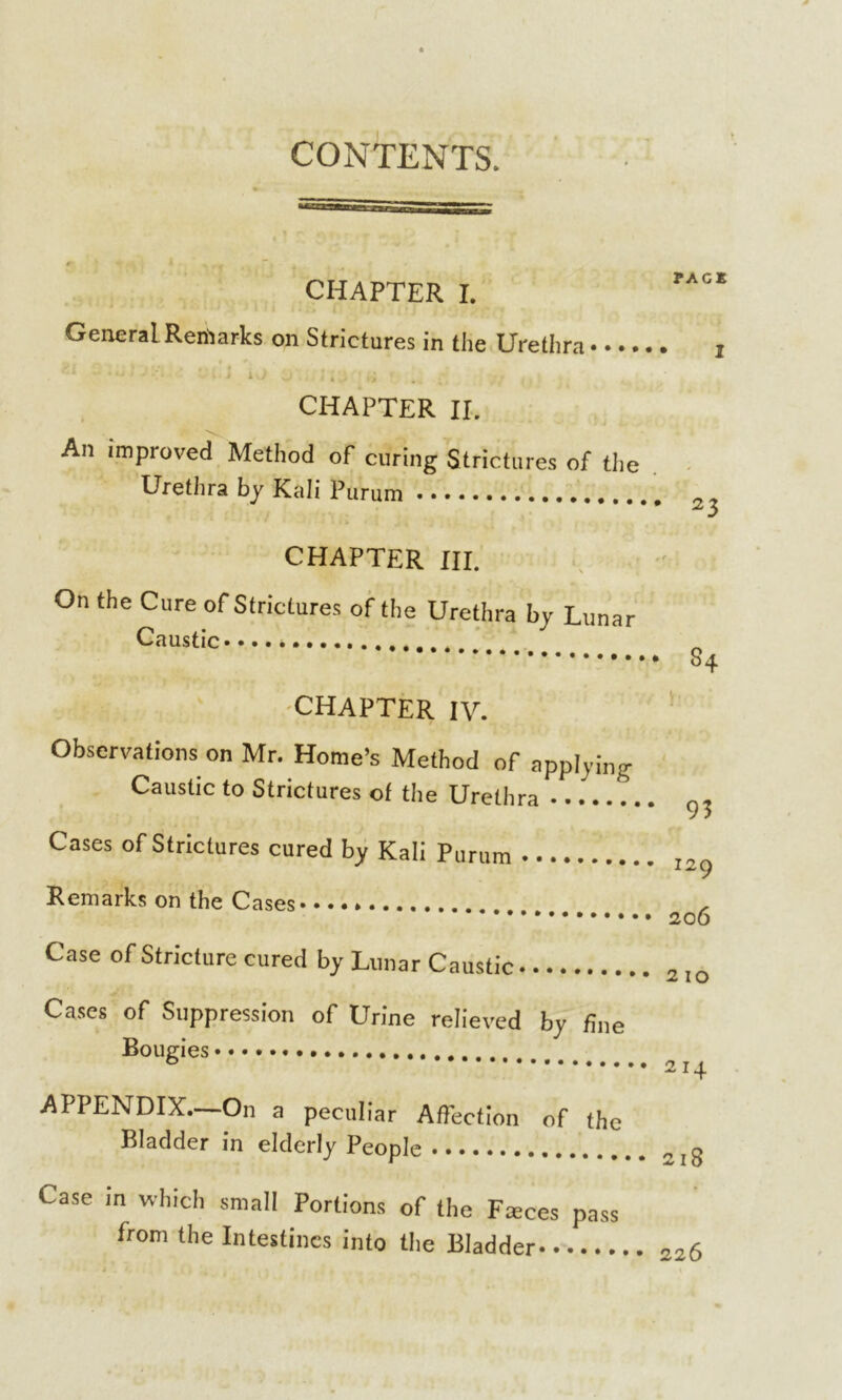 CONTENTS. CHAPTER I. General Remarks on Strictures in the Urethra • •.. CHAPTER II. An improved Method of curing Strictures of the Urethra by Kali Purum CHAPTER III. On the Cure of Strictures of the Urethra by Lunar Caustic CHAPTER IV. Observations on Mr. Home’s Method of applying Caustic to Strictures of the Urethra Cases of Strictures cured by Kali Purum Remarks on the Cases Case of Stricture cured by Lunar Caustic Cases of Suppression of Urine relieved by fine Bougies APPENDIX.—On a peculiar AfTection of the Bladder in elderly People PAG* I 23 s4 T 93 129 206 210 2I4 218 Case in which small Portions of the Fmces pass from the Intestines into the Bladder