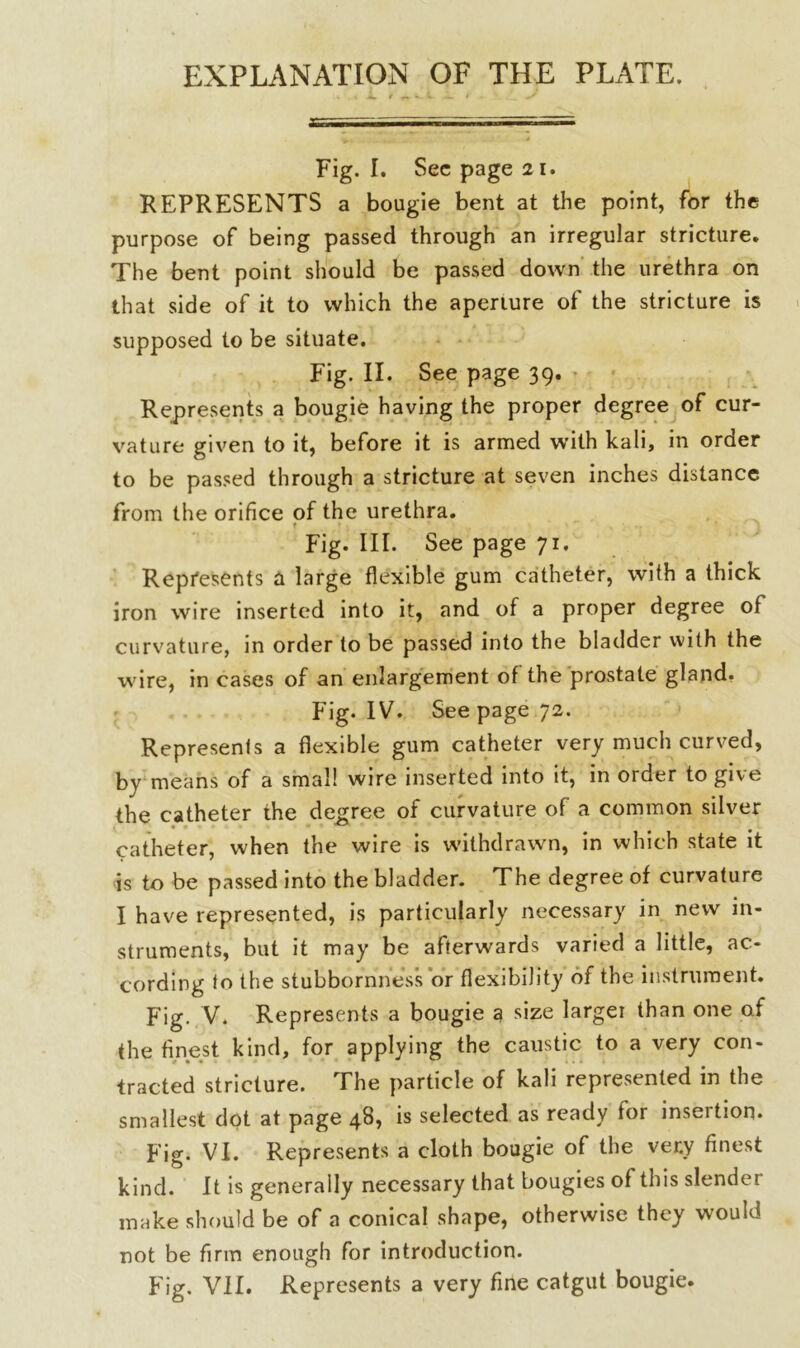 EXPLANATION OF THE PLATE. Fig. I. Sec page 21. REPRESENTS a bougie bent at the point, for the purpose of being passed through an irregular stricture. The bent point should be passed down the urethra on that side of it to which the aperture of the stricture is supposed to be situate. Fig. II. See page 39. Represents a bougie having the proper degree of cur- vature given to it, before it is armed with kali, in order to be passed through a stricture at seven inches distance from the orifice of the urethra. f * ■. • ' ... ' 1 Fig. III. See page 71. Represents a large flexible gum catheter, with a thick iron wire inserted into it, and of a proper degree of curvature, in order to be passed into the bladder with the wire, in cases of an enlargement of the prostate gland. Fig. IV. See page 72. Represents a flexible gum catheter very much curved, by means of a small wire inserted into it, in order to give the catheter the degree of curvature of a common silver catheter, when the wire is withdrawn, in which state it is to be passed into the bladder. The degree of curvature I have represented, is particularly necessary in new in- struments, but it may be afterwards varied a little, ac- cording to the stubbornness or flexibility of the instrument. Fig. V. Represents a bougie a size larger than one of the finest kind, for applying the caustic to a very con- tracted stricture. The particle of kali represented in the smallest dot at page 48, is selected as ready for insertion. Fig. VI. Represents a cloth bougie of the ver.y finest kind. It is generally necessary that bougies of this slender make should be of a conical shape, otherwise they would not be firm enough for introduction.