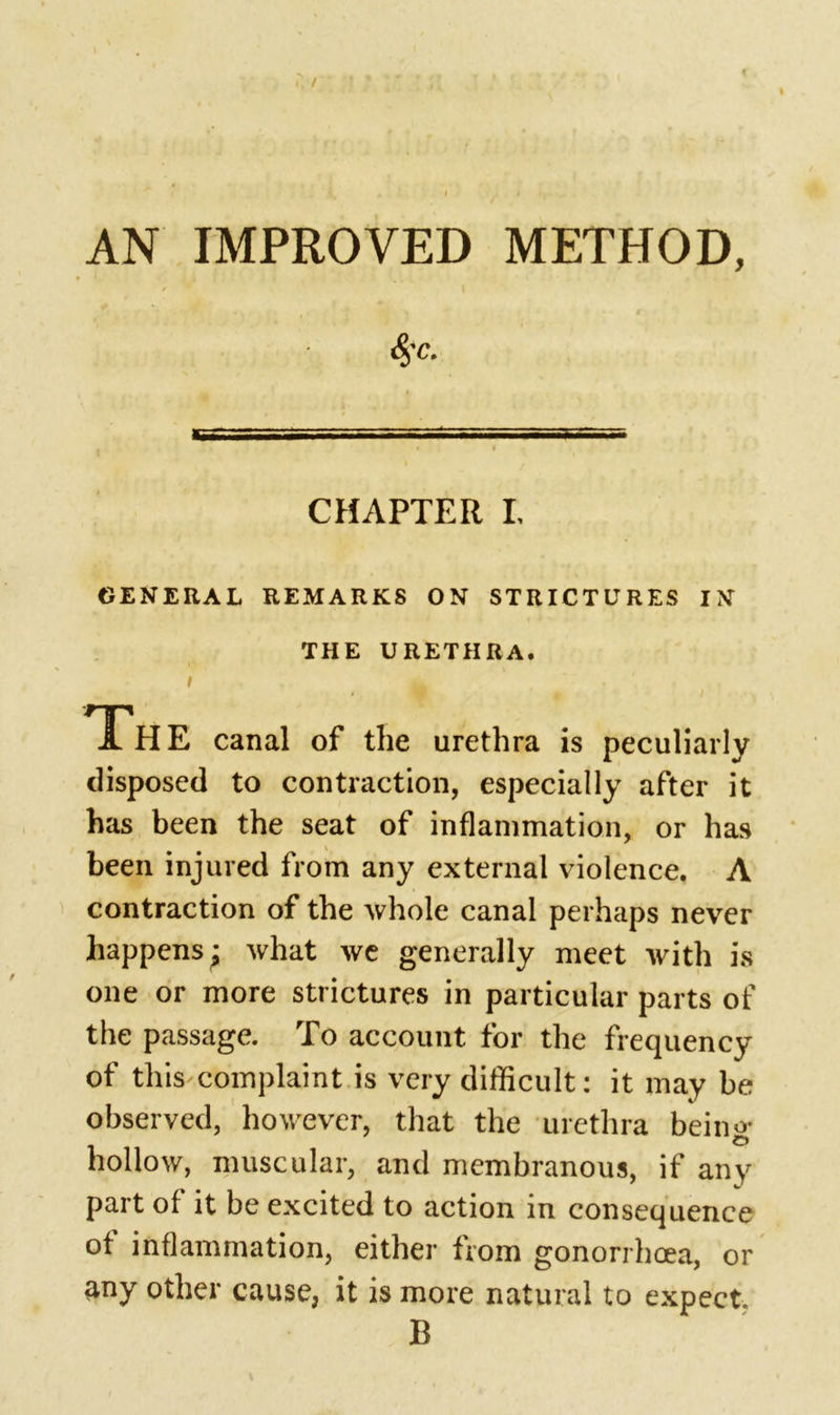 / AN IMPROVED METHOD, <$T. CHAPTER I. GENERAL REMARKS ON STRICTURES IN THE URETHRA. Ah E canal of the urethra is peculiarly disposed to contraction, especially after it has been the seat of inflammation, or has been injured from any external violence. A contraction of the whole canal perhaps never happens j what we generally meet with is one or more strictures in particular parts of the passage. To account for the frequency of this complaint is very difficult: it may be observed, however, that the urethra being- hollow, muscular, and membranous, if any part of it be excited to action in consequence of inflammation, either from gonorrhoea, or any other cause, it is more natural to expect B