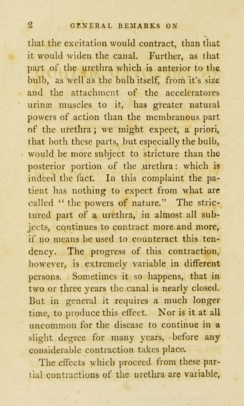 that the excitation would contract, than that it would widen the canal. Further, as that part of the urethra which is anterior to the. bulb, as well as the bulb itself, from it’s size and the attachment of the accelcratores urinas muscles to it, has greater natural powers of action than the membranous part of the urethra; we might expect, a priori, that both these parts, but especially the bulb, would be more subject to stricture than the posterior portion of the ,urethra: which is indeed the fact. In this complaint the pa- tient has nothing to expect from what are called “ the powers of nature.” The stric- tured part of a urethra, in almost all sub- jects, continues to contract more and more, if no means be used to counteract this ten- dency. The progress of this contraction, however, is extremely variable in different persons. Sometimes it so happens, that in two or three years the canal is nearly closed. But in general it requires a much longer time, to produce this effect. Nor is it at all uncommon for the disease to continue in a slight degree for many years, -before any considerable contraction takes place. The effects which proceed from these par- tial contractions of the urethra are variable,