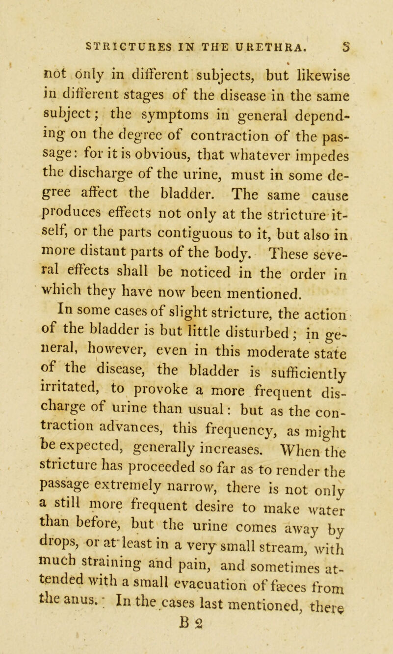 not only in different subjects, but likewise in different stages of the disease in the same subject; the symptoms in general depend- ing on the degree of contraction of the pas- sage: for it is obvious, that whatever impedes the discharge of the urine, must in some de- gree affect the bladder. The same cause produces effects not only at the stricture it- self, or the parts contiguous to it, but also in moie distant parts of the body. These seve- ral effects shall be noticed in the order in which they have now been mentioned. In some cases of slight stricture, the action of the bladder is but little disturbed; in ge- neral, however, even in this moderate state of the disease, the bladder is sufficiently irritated, to provoke a more frequent dis- charge of urine than usual: but as the con- traction advances, this frequency, as might be expected, generally increases. When the stricture has proceeded so far as to render the passage extremely narrow, there is not only a still more frequent desire to make water than before, but the urine comes away by drops, or at least in a very small stream, with much straining and pain, and sometimes at- tended with a small evacuation of feces from the anus.; In the cases last mentioned, there