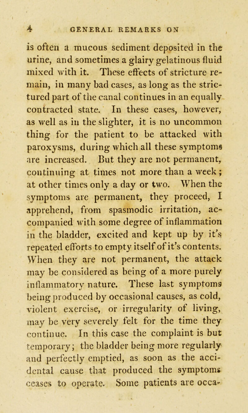 is often a mucous sediment deposited in the urine, and sometimes a glairy gelatinous fluid mixed with it. These effects of stricture re- main, in many bad cases, as long as the stric- tured part of the canal continues in an equally contracted state. In these cases, however, as well as in the slighter, it is no uncommon thing for the patient to be attacked with paroxysms, during which all these symptoms are increased. But they are not permanent, continuing at times not more than a week; at other times only a day or two. When the symptoms are permanent, they proceed, I apprehend, from spasmodic irritation, ac- companied with some degree of inflammation in the bladder, excited and kept up by it's repeated efforts to empty itself of it's contents. When they are not permanent, the attack may be considered as being of a more purely inflammatory nature. These last symptoms being produced by occasional causes, as cold, violent exercise, or irregularity of living, may be very severely felt for the time they continue. In this case the complaint is but temporary; the bladder being more regularly and perfectly emptied, as soon as the acci- dental cause that produced the symptoms ceasevS to operate. Some patients are occa-