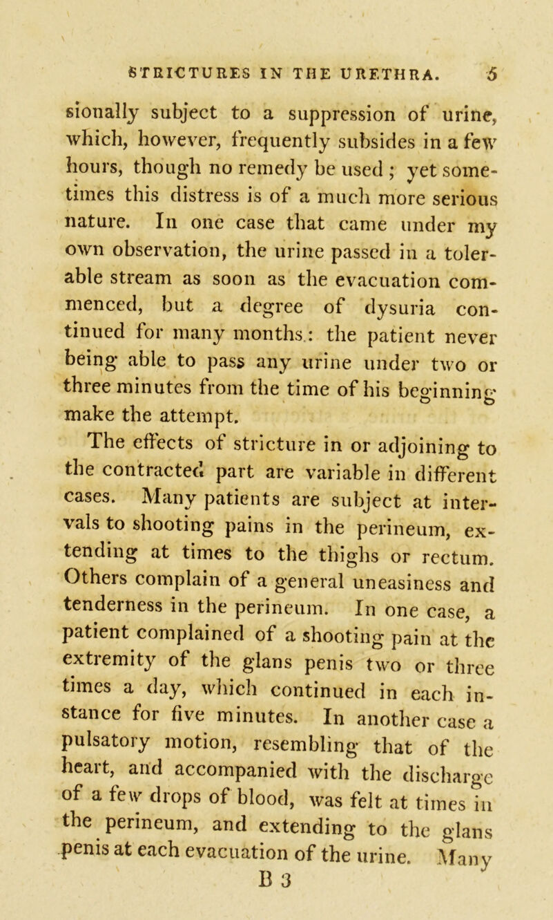 sionally subject to a suppression of urine, which, however, frequently subsides in a few hours, though no remedy be used ; yet some- times this distress is of a much more serious nature. In one case that came under my own observation, the urine passed in a toler- able stream as soon as the evacuation com- menced, but a degree of dysuria con- tinued for many months.: the patient never being able to pass any urine under two or three minutes from the time of his besjnninc* make the attempt. The effects of stricture in or adjoining to the contracted part are variable in different cases. Many patients are subject at inter- vals to shooting pains in the perineum, ex- tending at times to the thighs or rectum. Others complain of a general uneasiness and tenderness in the perineum. In one case, a patient complained of a shooting pain at the extremity of the glans penis two or three times a day, which continued in each in- stance for five minutes. In another case a pulsatory motion, resembling that of the heart, arid accompanied with the discharge of a few drops of blood, was felt at times in the perineum, and extending to the glans penis at each evacuation of the urine. Many