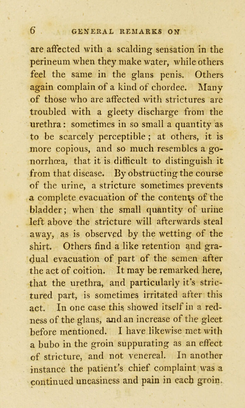 are affected with a scalding sensation in the perineum when they make water, while others feel the same in the glans penis. Others again complain of a kind of chordee. Many of those who are affected with strictures are troubled with a gleety discharge from the urethra: sometimes in so small a quantity as to be scarcely perceptible ; at others, it is more copious, and so much resembles a go- norrhoea, that it is difficult to distinguish it from that disease. By obstructing the course of the urine, a stricture sometimes prevents a complete evacuation of the contends of the bladder; when the small quantity of urine left above the stricture will afterwards steal away, as is observed by the wetting of the shirt. Others find a like retention and gra- dual evacuation of part of the semen after the act of coition. It may be remarked here, that the urethra, and particularly it’s stric- tured part, is sometimes irritated after this act. In one case this showed itself in a red- ness of the glans, and an increase of the gleet before mentioned. I have likewise met with a bubo in the groin suppurating as an effect of stricture, and not venereal. In another instance the patient’s chief complaint was a continued uneasiness and pain in each groin.