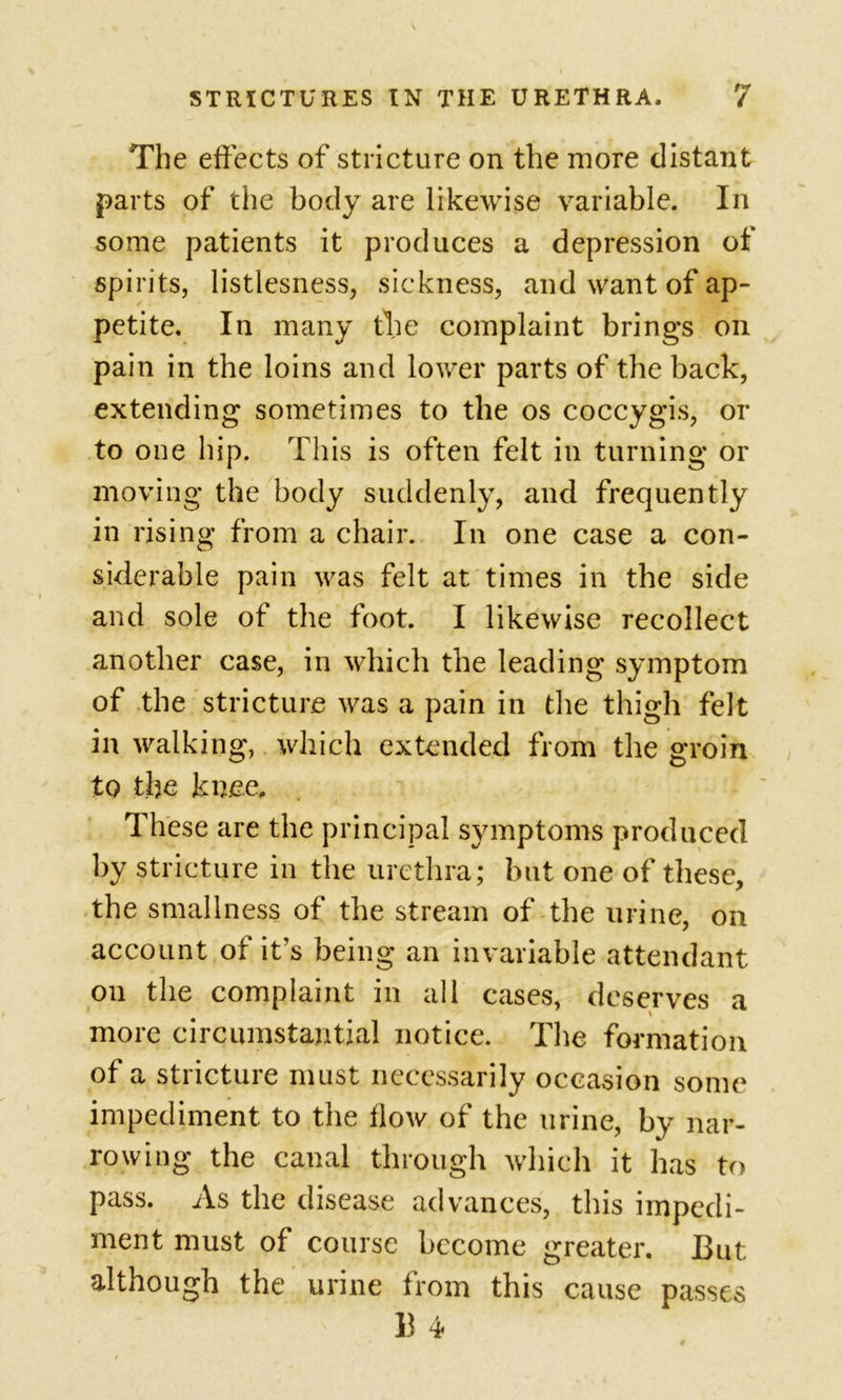 The effects of stricture on the more distant parts of the body are likewise variable. In some patients it produces a depression of spirits, listlesness, sickness, and want of ap- petite. In many file complaint brings on pain in the loins and lower parts of the back, extending sometimes to the os coccygis, or to one hip. This is often felt in turning or moving the body suddenly, and frequently in rising from a chair. In one case a con- siderable pain was felt at times in the side and sole of the foot. I likewise recollect another case, in which the leading symptom of the stricture was a pain in the thigh felt in walking, which extended from the groin to the knee. These are the principal symptoms produced by stricture in the urethra; but one of these, the smallness of the stream of the urine, on account of it’s being an invariable attendant on the complaint in all cases, deserves a more circumstantial notice. The formation of a stricture must necessarily occasion some impediment to the flow of the urine, by nar- rowing the canal through which it has to pass. As the disease advances, this impedi- ment must of course become greater. But although the urine from this cause passes B 4