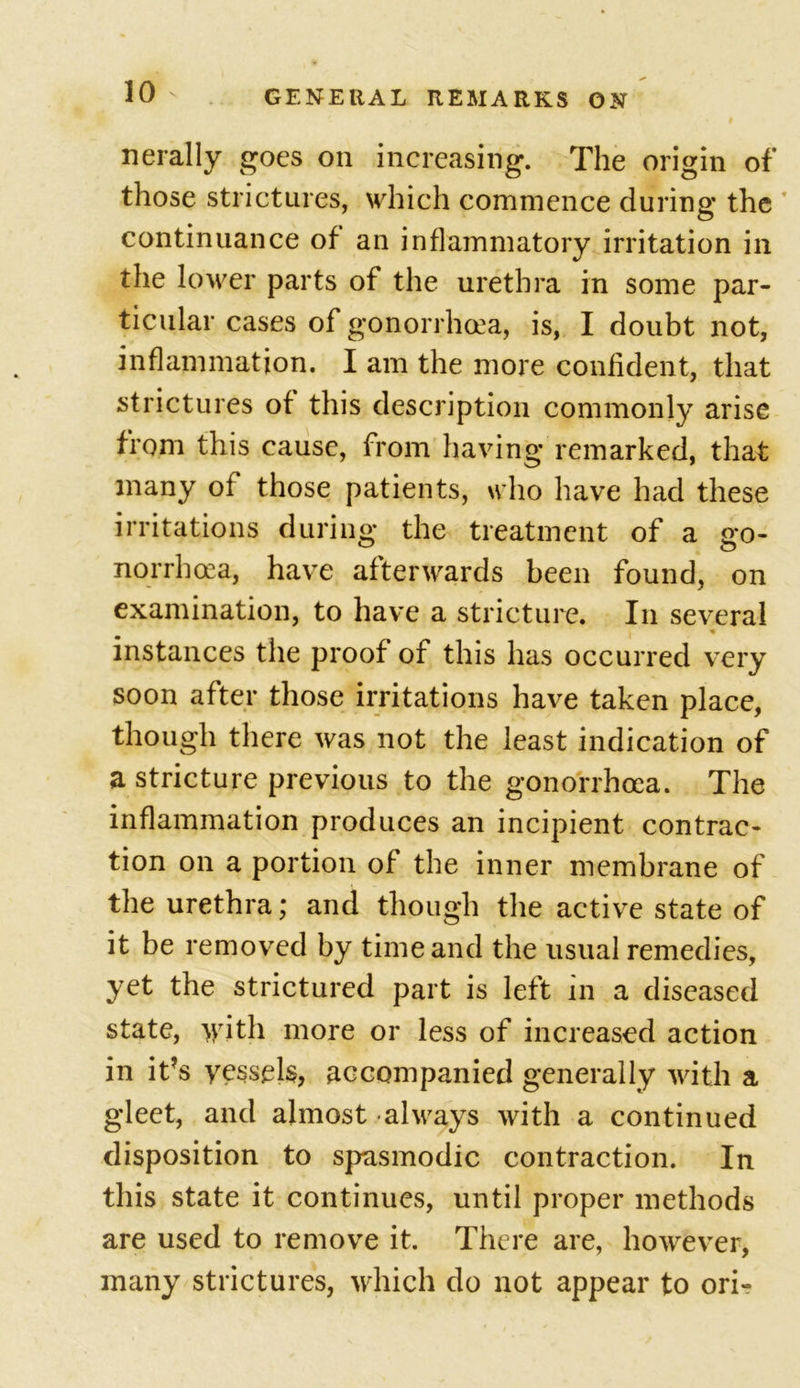 nerally goes on increasing. The origin of those strictures, which commence during the continuance of an inflammatory irritation in the lower parts of the urethra in some par- ticular cases of gonorrhoea, is, I doubt not, inflammation. I am the more confident, that strictures of this description commonly arise from this cause, from having remarked, that many of those patients, who have had these irritations during the treatment of a go- norrhoea, have afterwards been found, on examination, to have a stricture. In several instances the proof of this has occurred very soon after those irritations have taken place, though there was not the least indication of a stricture previous to the gonorrhoea. The inflammation produces an incipient contrac- tion on a portion of the inner membrane of the urethra; and though the active state of it be removed by time and the usual remedies, yet the strictured part is left in a diseased state, with more or less of increased action in it?s vessels, accompanied generally with a gleet, and almost always with a continued disposition to spasmodic contraction. In this state it continues, until proper methods are used to remove it. There are, however, many strictures, which do not appear to ori-