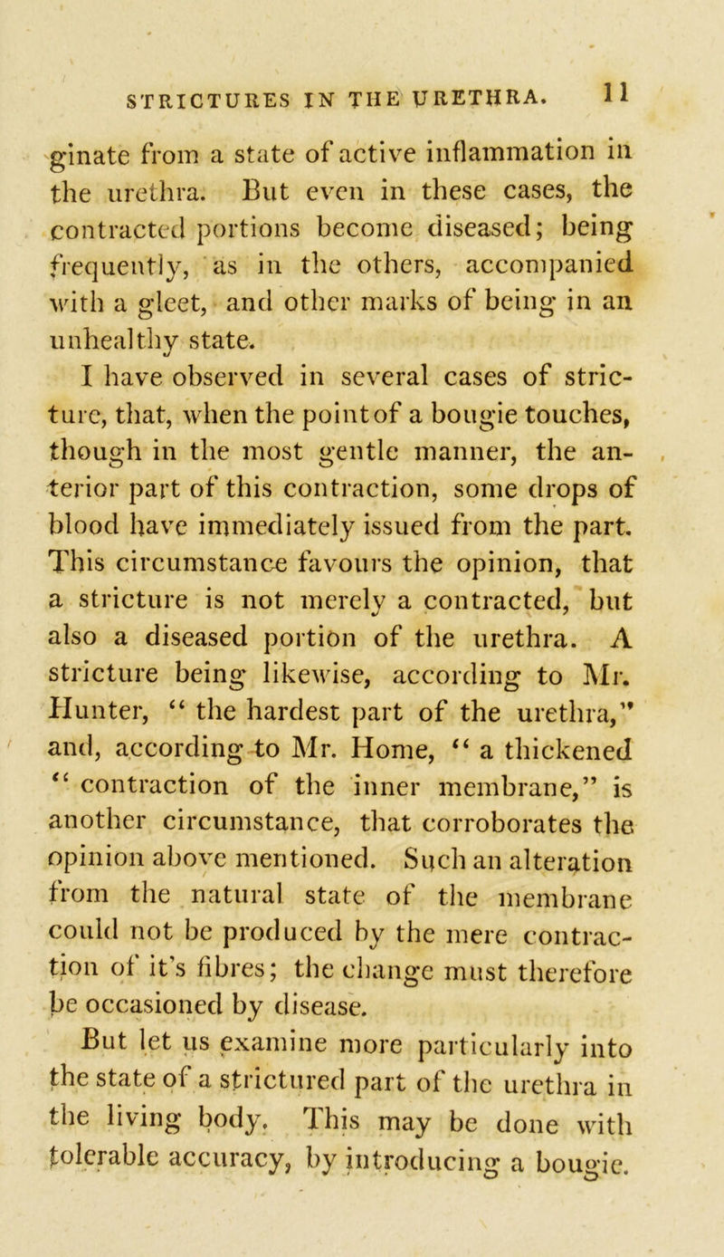 ginate from a state of active inflammation in the urethra. But even in these cases, the contracted portions become diseased; being frequently, as in the others, accompanied with a gleet, and other marks of being in an unhealthy state. I have observed in several cases of stric- ture, that, when the point of a bougie touches, though in the most gentle manner, the an- terior part of this contraction, some drops of blood have immediately issued from the part. This circumstance favours the opinion, that a stricture is not merely a contracted, but also a diseased portion of the urethra. A stricture being likewise, according to Mr. Hunter, “ the hardest part of the urethra,” and, according to Mr. Home, “ a thickened “ contraction of the inner membrane,” is another circumstance, that corroborates the opinion above mentioned. Such an alteration from the natural state of the membrane could not be produced by the mere contrac- tion of it’s fibres; the change must therefore be occasioned by disease. But let us examine more particularly into the state of a strictured part of the urethra in the living body. This may be done with folerable accuracy, by introducing a bougie.