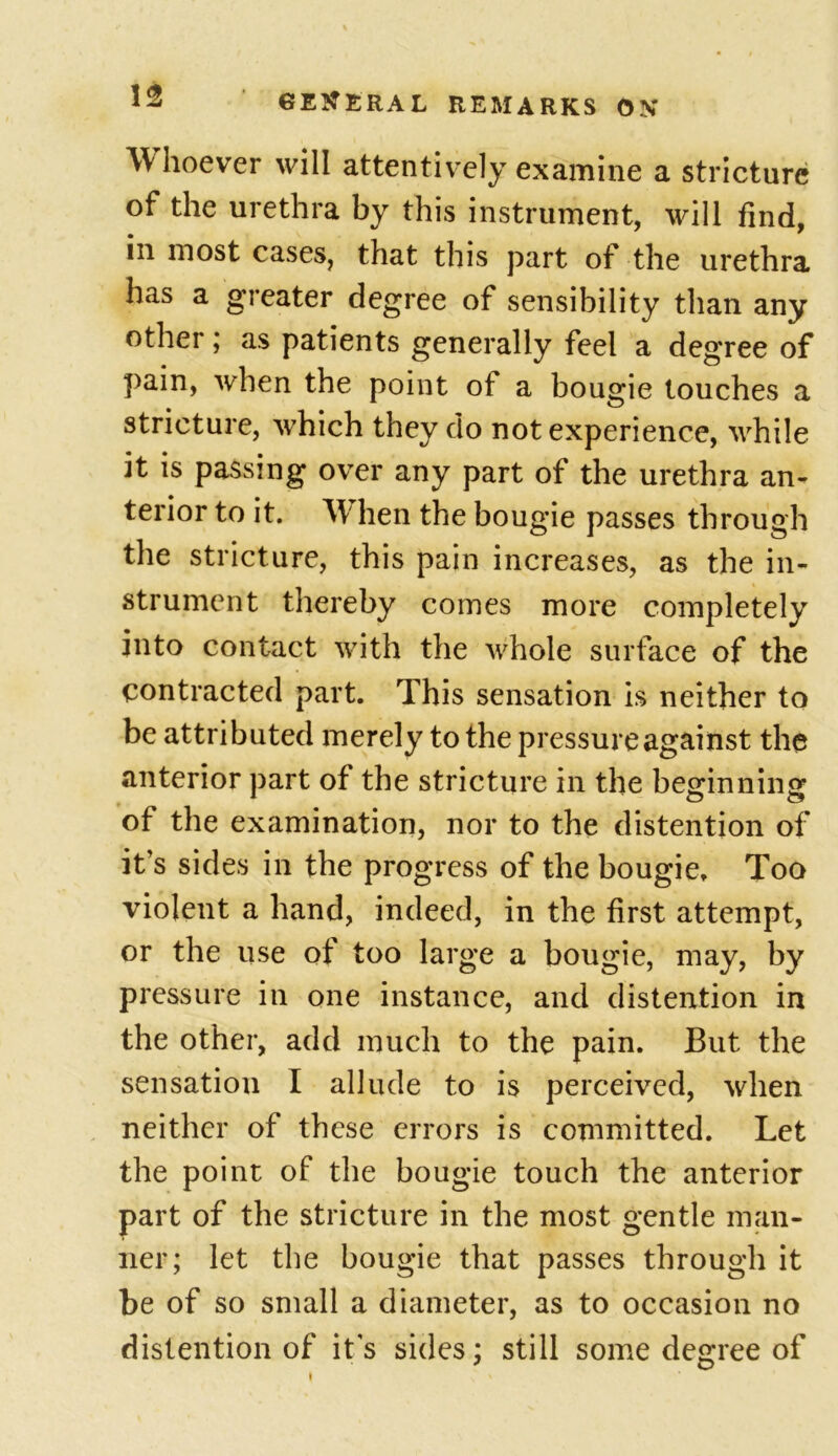 W hoever will attentively examine a stricture of the urethra by this instrument, will find, in most cases, that this part of the urethra has a greater degree of sensibility than any other; as patients generally feel a degree of pain, when the point ot a bougie touches a stricture, which they do not experience, while it is passing over any part of the urethra an- terior to it. When the bougie passes through the stricture, this pain increases, as the in- strument thereby comes more completely into contact with the whole surface of the contracted part. This sensation is neither to be attributed merely to the pressure against the anterior part of the stricture in the beginning of the examination, nor to the distention of it’s sides in the progress of the bougie. Too violent a hand, indeed, in the first attempt, or the use of too large a bougie, may, by pressure in one instance, and distention in the other, add much to the pain. But the sensation I allude to is perceived, when neither of these errors is committed. Let the point of the bougie touch the anterior part of the stricture in the most gentle man- ner; let the bougie that passes through it be of so small a diameter, as to occasion no distention of it's sides; still some degree of