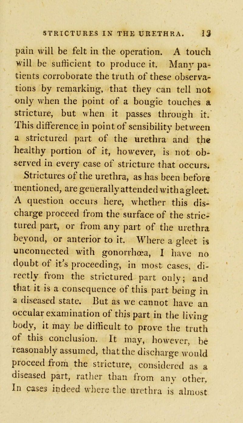pain will be felt in the operation. A touch will be sufficient to produce it. Many pa- tients corroborate the truth of these observa- tions by remarking, that they can tell not only when the point of a bougie touches a stricture, but when it passes through it. This difference in point of sensibility between a strictured part of the urethra and the healthy portion of it, however, is not ob- served in every case of stricture that occurs. Strictures of the urethra, as has been before mentioned, are generally attended with agleet A question occurs here, whether this dis- charge proceed from the surface of the stric- tured part, or from any part of the urethra or anterior to it. Where a gleet is unconnected with gonorrhoea, I have no doubt of it s proceeding, in most cases, di- rectly from the strictured part only; and that it is a consequence of this part being in a diseased state. But as we cannot have an occular examination of this part in the living body, it may be difficult to prove the truth of this conclusion. It may, however, be reasonably assumed, that the discharge would proceed from the stricture, considered as a diseased part, rather than from any other. In cases indeed where the urethra is almost