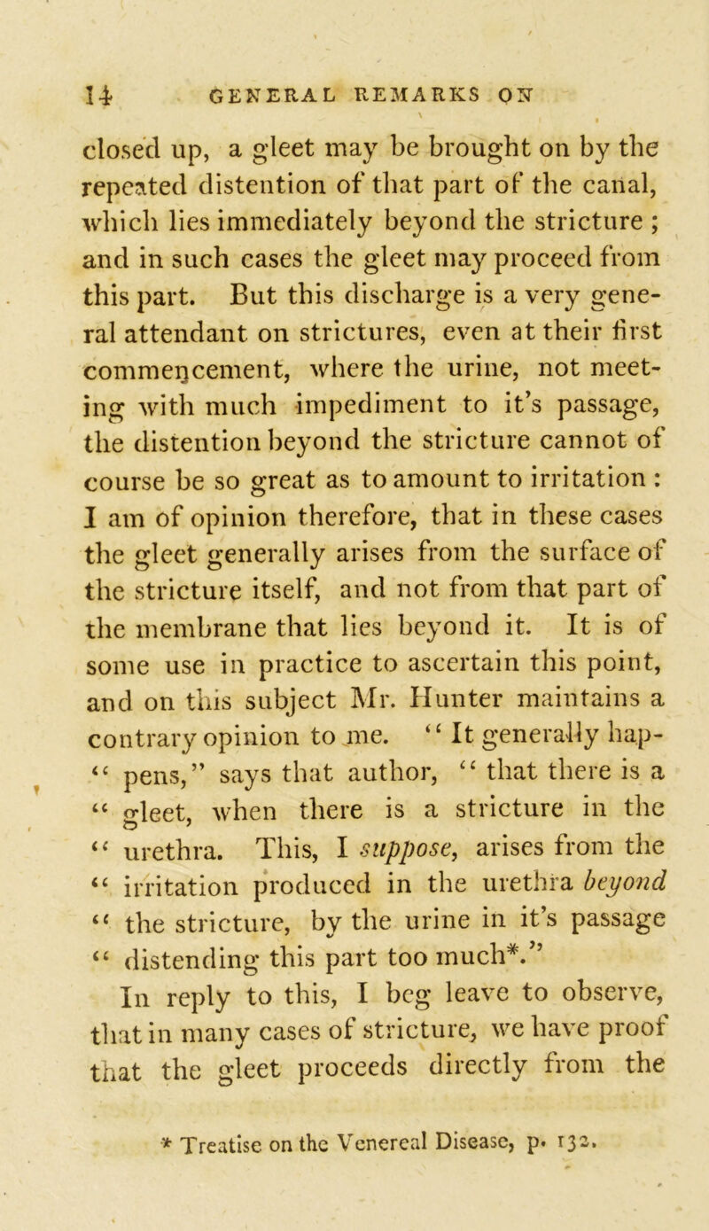 ' , closed up, a gleet may be brought on by the repeated distention of that part of the canal, which lies immediately beyond the stricture ; and in such cases the gleet may proceed from this part. But this discharge is a very gene- ral attendant on strictures, even at their first commencement, where the urine, not meet- ing with much impediment to it’s passage, the distention beyond the stricture cannot of course be so great as to amount to irritation : I am of opinion therefore, that in these cases the gleet generally arises from the surface of the stricture itself, and not from that part of the membrane that lies beyond it. It is of some use in practice to ascertain this point, and on this subject Mr. Hunter maintains a contrary opinion to me. ‘c It generally hap- “ pens,” says that author, “ that there is a “ Meet, when there is a stricture in the “ urethra. This, I suppose, arises from the “ irritation produced in the urethra beyond i{ the stricture, by the urine in its passage “ distending this part too much*.” In reply to this, I beg leave to observe, that in many cases of stricture, we have proof that the gleet proceeds directly from the