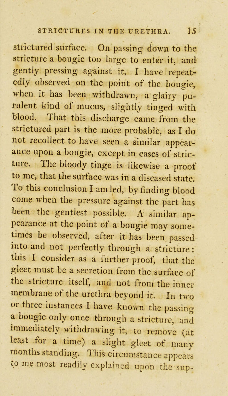 stricturcd surface. On passing down to the stricture a bougie too large to enter it, and gently pressing against it, I have repeat- edly observed on the point of the bougie, 1 * ^ ^ ^ when it has been withdrawn, a glairy pu- rulent kind of mucus, slightly tinged with blood, lhat this discharge came from the strictured part is the more probable, as I do not recollect to have seen a similar appear- ance upon a bougie, except in cases of stric- ture. -i lie bloody tinge is likewise a proof to me, that the surface was in a diseased state. To this conclusion I am led, by finding blood come when the pressure against the part has been the gentlest possible. A similar ap- pearance at the point of a bougie may some- times be observed, after it has been passed into and not perfectly through a stricture: this I consider as a further proof, that the gleet must be a secretion from the surface of the stricture itself, and not from the inner membrane of the urethra beyond it. In two or three instances I have known the passing a bougie only once through a stricture, and immediately withdrawing it, to remove (at least for a time) a slight gleet of many months standing. This circumstance appears to me most readily explained upon the sup-