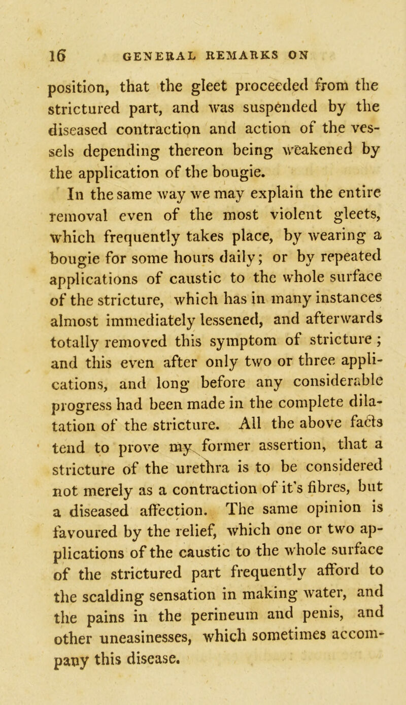 position, that the gleet proceeded from the strictured part, and was suspended by the diseased contraction and action of the ves- sels depending thereon being weakened by the application of the bougie. In the same way we may explain the entire removal even of the most violent gleets, which frequently takes place, by wearing a bougie for some hours daily; or by repeated applications of caustic to the whole surface of the stricture, which has in many instances almost immediately lessened, and afterwards totally removed this symptom of stricture ; and this even after only two or three appli- cations, and long before any considerable progress had been made in the complete dila- tation of the stricture. Ail the above facts tend to prove my former assertion, that a stricture of the urethra is to be considered not merely as a contraction of it s fibres, but a diseased affection. The same opinion is / favoured by the relief, which one or two ap- plications of the caustic to the whole surface of the strictured part frequently afford to the scalding sensation in making water, and the pains in the perineum and penis, and other uneasinesses, which sometimes accom- pany this disease.