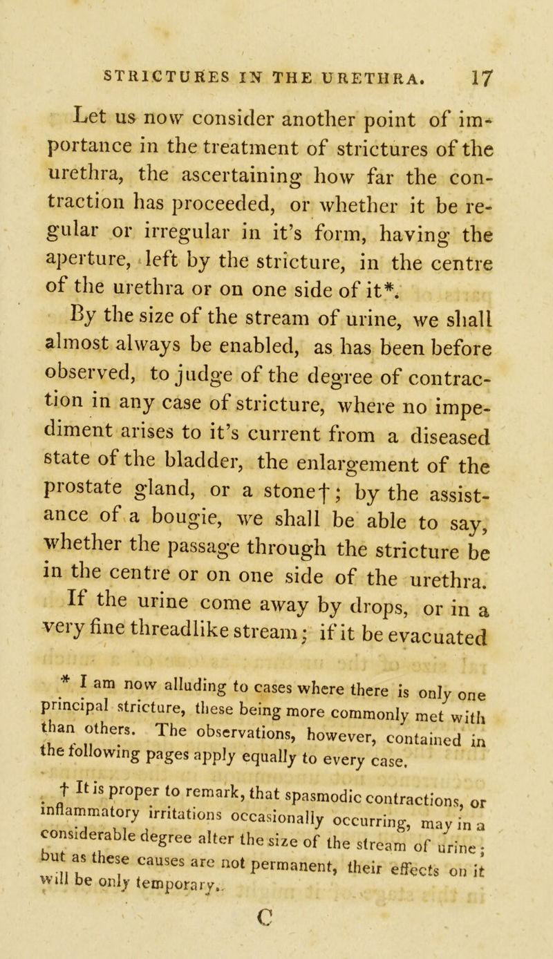 Let us now consider another point of im- portance in the treatment of strictures of the urethra, the ascertaining how far the con- traction has proceeded, or whether it be re- gular or irregular in it’s form, having the aperture, left by the stricture, in the centre of the urethra or on one side of it*. By the size of the stream of urine, we shall almost always be enabled, as has been before observed, to judge of the degree of contrac- tion in any case of stricture, where no impe- diment arises to it s current from a diseased state of the bladder, the enlargement of the prostate gland, or a stonef; by the assist- ance of a bougie, we shall be able to say, whether the passage through the stricture be in the centre or on one side of the urethra. If the urine come away by drops, or in a very fine threadlike stream; if it be evacuated * 1 am novv fading to cases where there is only one principal stricture, these being more commonly met with than others. The observations, however, contained in the following pages apply equally to every case. . U JS pr°Per t0 remark> that spasmodic contractions, or inflammatory irritations occasionally occurring, may in a considerable degree alter the size of the stream of urine - u as these causes are not permanent, their effects on it will be only temporary.. c