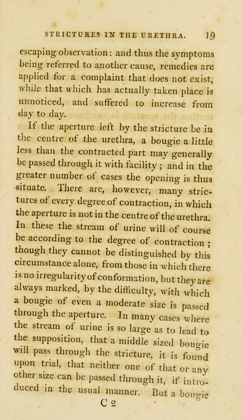 escaping- observation: and thus the symptoms being referred to another cause, remedies are applied for a complaint that does not exist, u hile that which has actually taken place is unnoticed, and suffered to increase from day to day. If the aperture left by the stricture be in the centre of the urethra, a bougie a little less than the contracted part may generally be passed through it with facility ; and in the greater number of cases the opening is thus situate, rhere are, however, many stric- tures of every degree of contraction, in which the aperture is not in the centre of the urethra. In these the stream of urine will of course be according to the degree of contraction ; though they cannot be distinguished by this circumstance alone, from those in which there is no irregularity of conformation, but they are always marked, by the difficulty, with which a bougie of even a moderate size is passed through the aperture. In many cases where t le stream of urine is so large as to lead to the supposition, that a middle sized bougie will pass through the stricture, it is found upon trial, that neither one of that or any other size can be passed through it, if jntro. duced in the usual manner. But a bo ugie